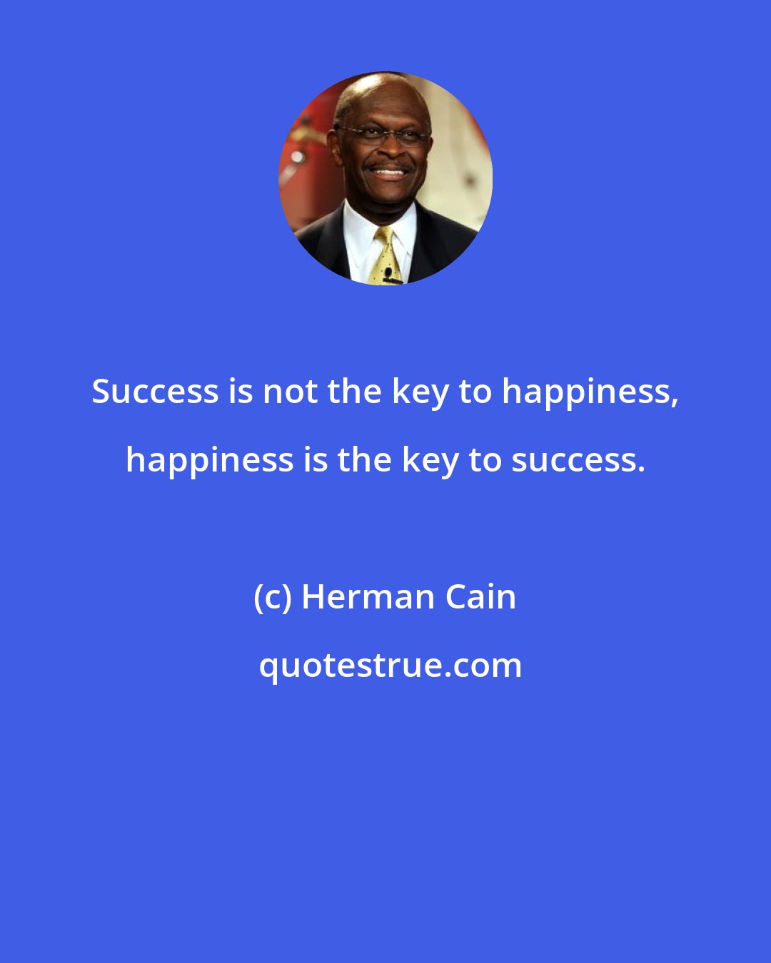 Herman Cain: Success is not the key to happiness, happiness is the key to success.