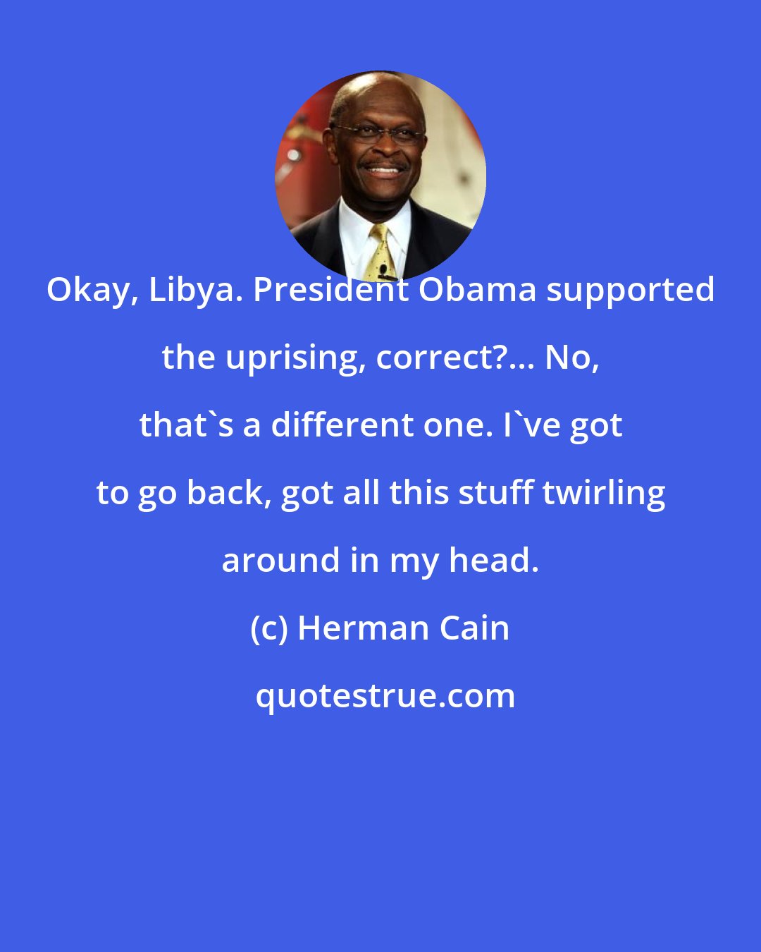 Herman Cain: Okay, Libya. President Obama supported the uprising, correct?... No, that's a different one. I've got to go back, got all this stuff twirling around in my head.