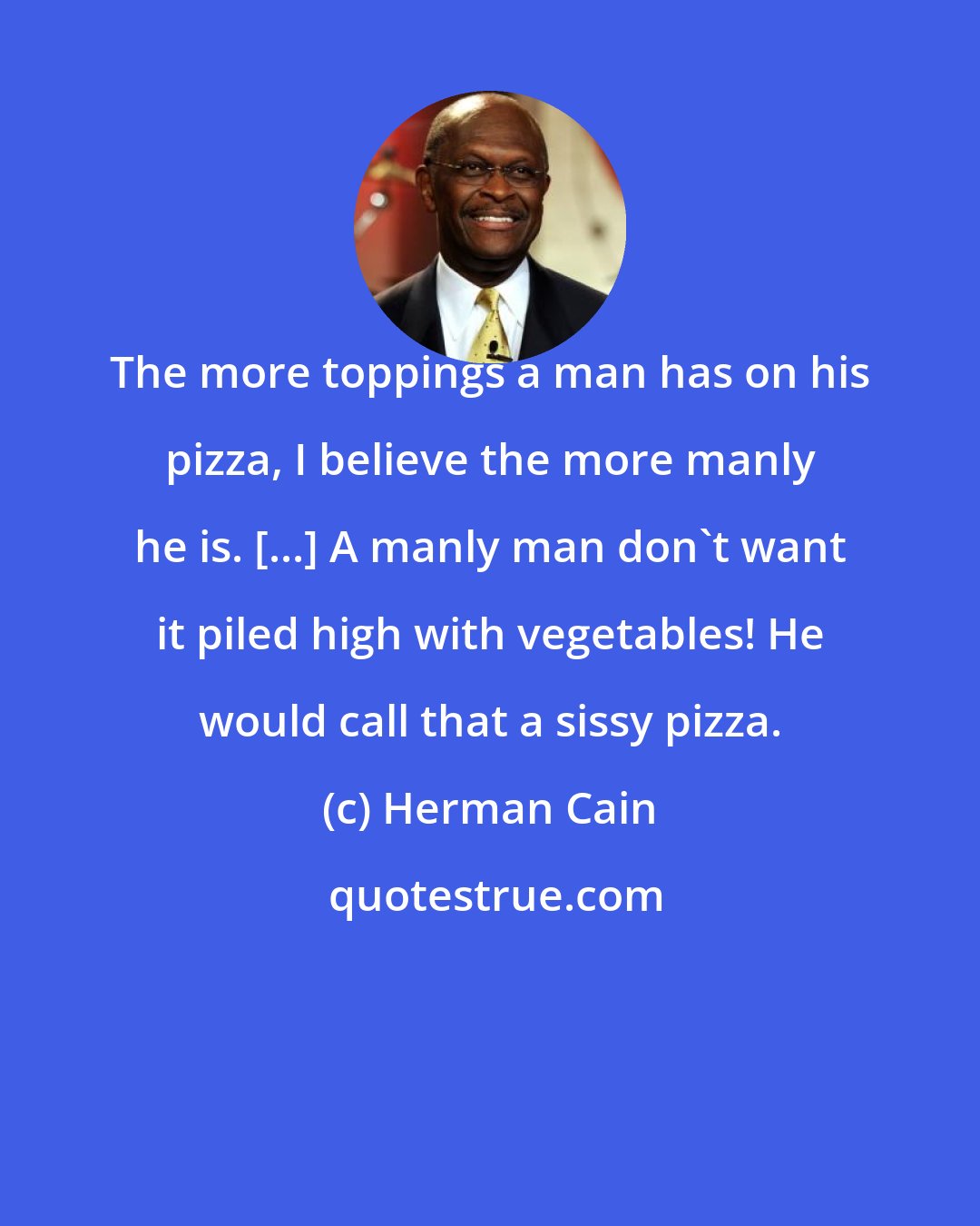 Herman Cain: The more toppings a man has on his pizza, I believe the more manly he is. [...] A manly man don't want it piled high with vegetables! He would call that a sissy pizza.