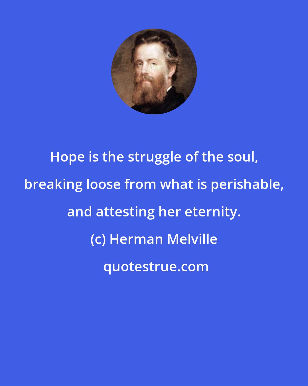 Herman Melville: Hope is the struggle of the soul, breaking loose from what is perishable, and attesting her eternity.