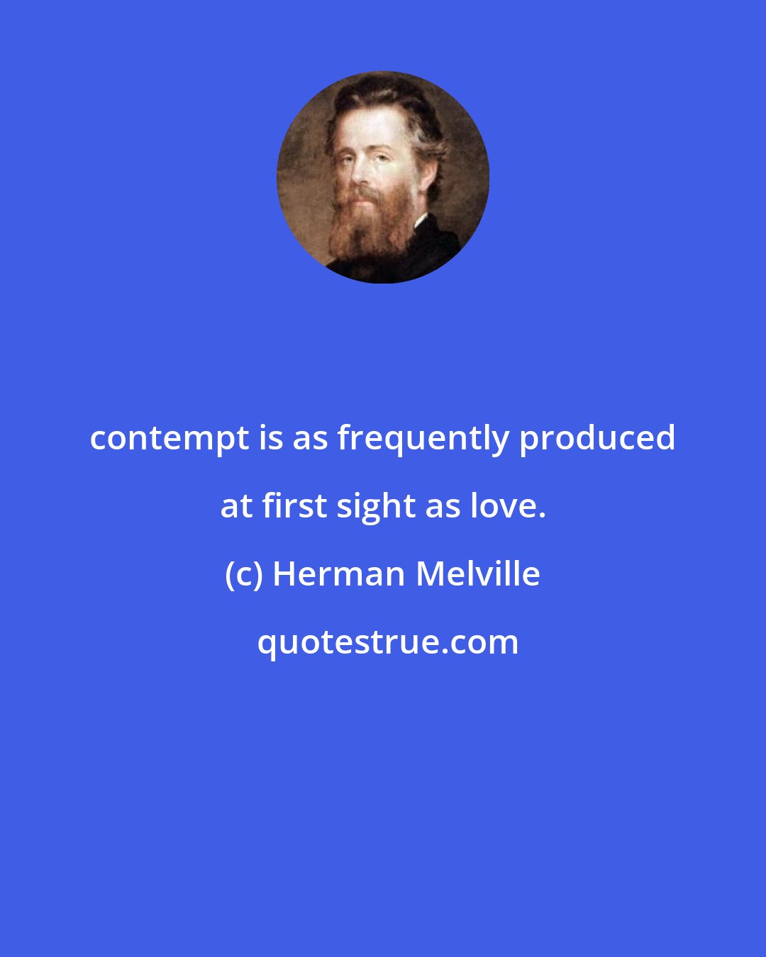 Herman Melville: contempt is as frequently produced at first sight as love.