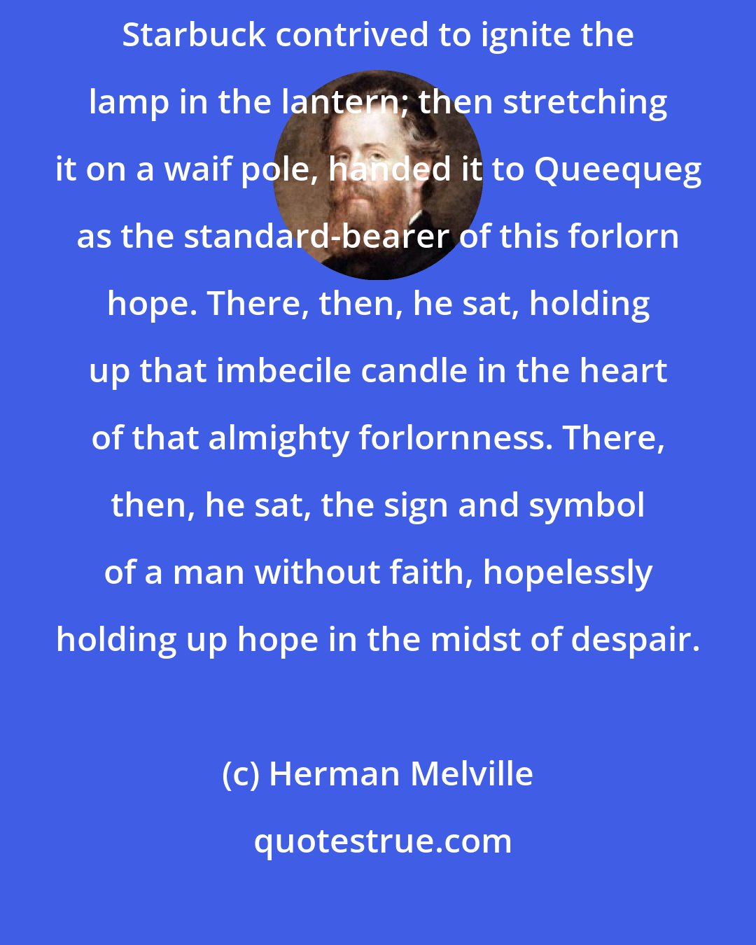 Herman Melville: So, cutting the lashing of the waterproof match keg, after many failures Starbuck contrived to ignite the lamp in the lantern; then stretching it on a waif pole, handed it to Queequeg as the standard-bearer of this forlorn hope. There, then, he sat, holding up that imbecile candle in the heart of that almighty forlornness. There, then, he sat, the sign and symbol of a man without faith, hopelessly holding up hope in the midst of despair.