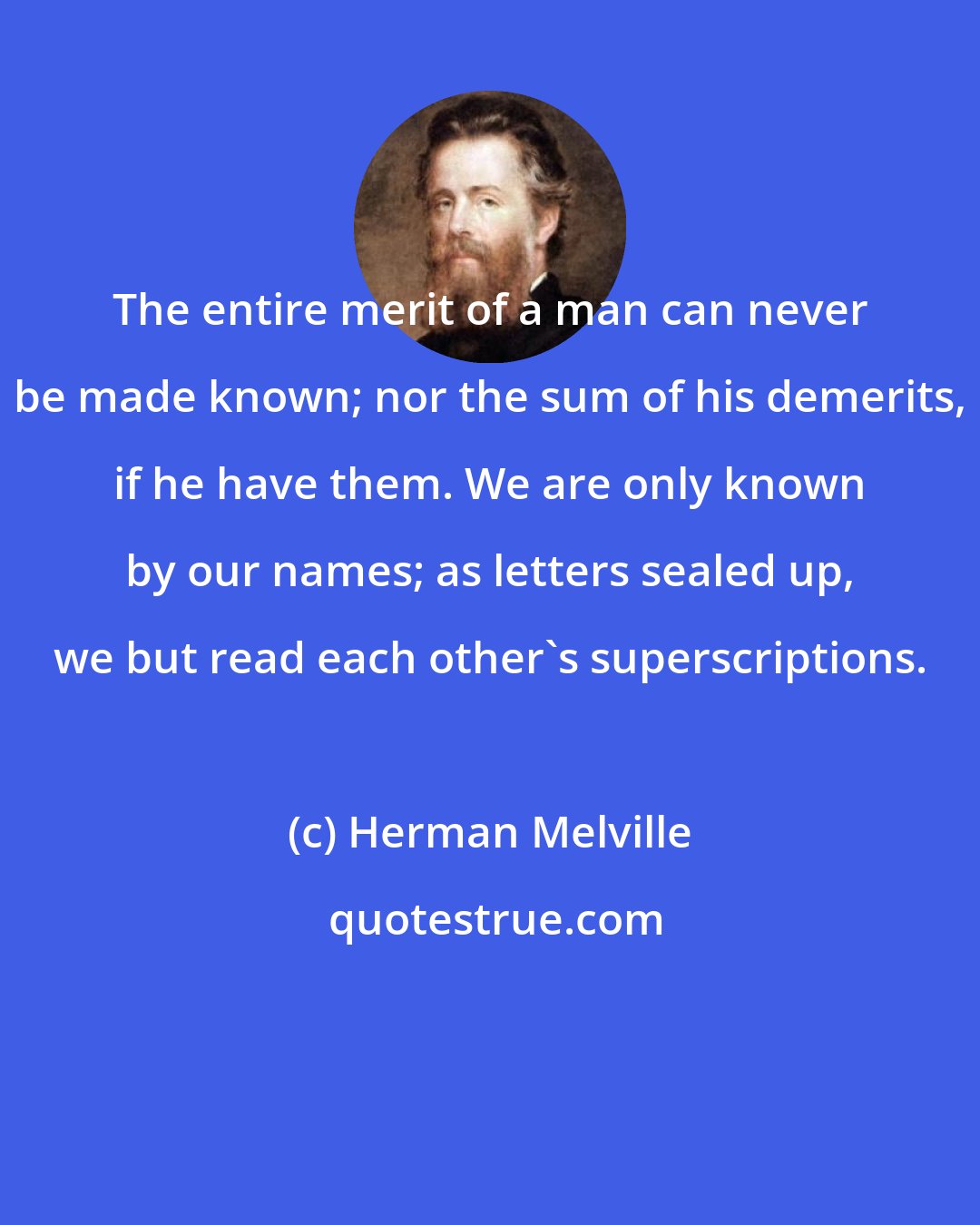 Herman Melville: The entire merit of a man can never be made known; nor the sum of his demerits, if he have them. We are only known by our names; as letters sealed up, we but read each other's superscriptions.