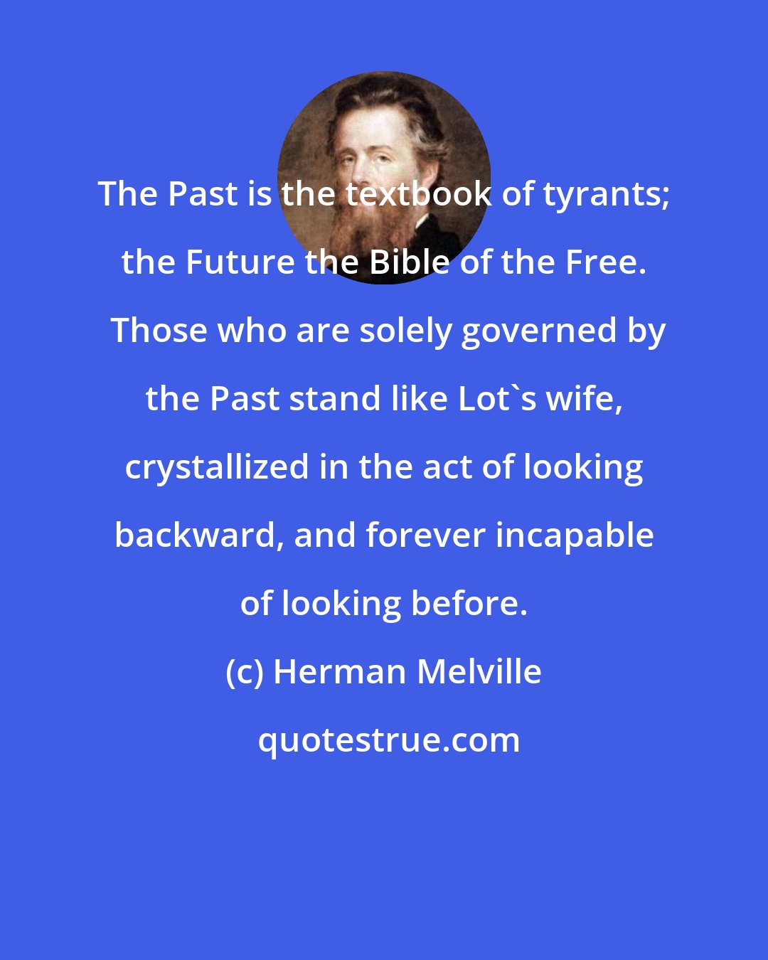 Herman Melville: The Past is the textbook of tyrants; the Future the Bible of the Free.  Those who are solely governed by the Past stand like Lot's wife, crystallized in the act of looking backward, and forever incapable of looking before.