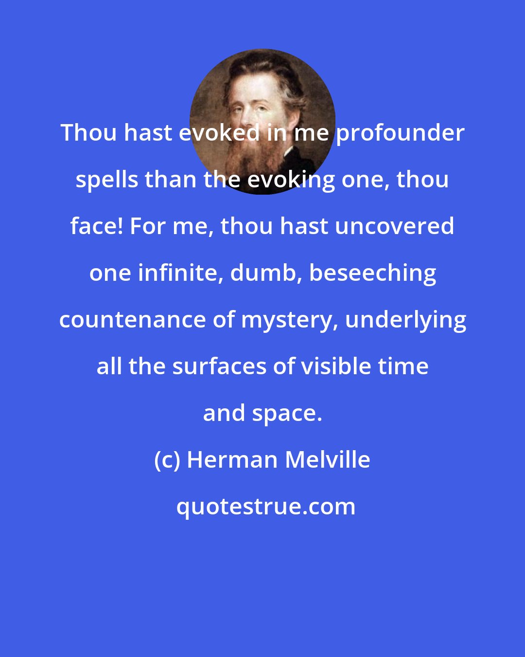 Herman Melville: Thou hast evoked in me profounder spells than the evoking one, thou face! For me, thou hast uncovered one infinite, dumb, beseeching countenance of mystery, underlying all the surfaces of visible time and space.