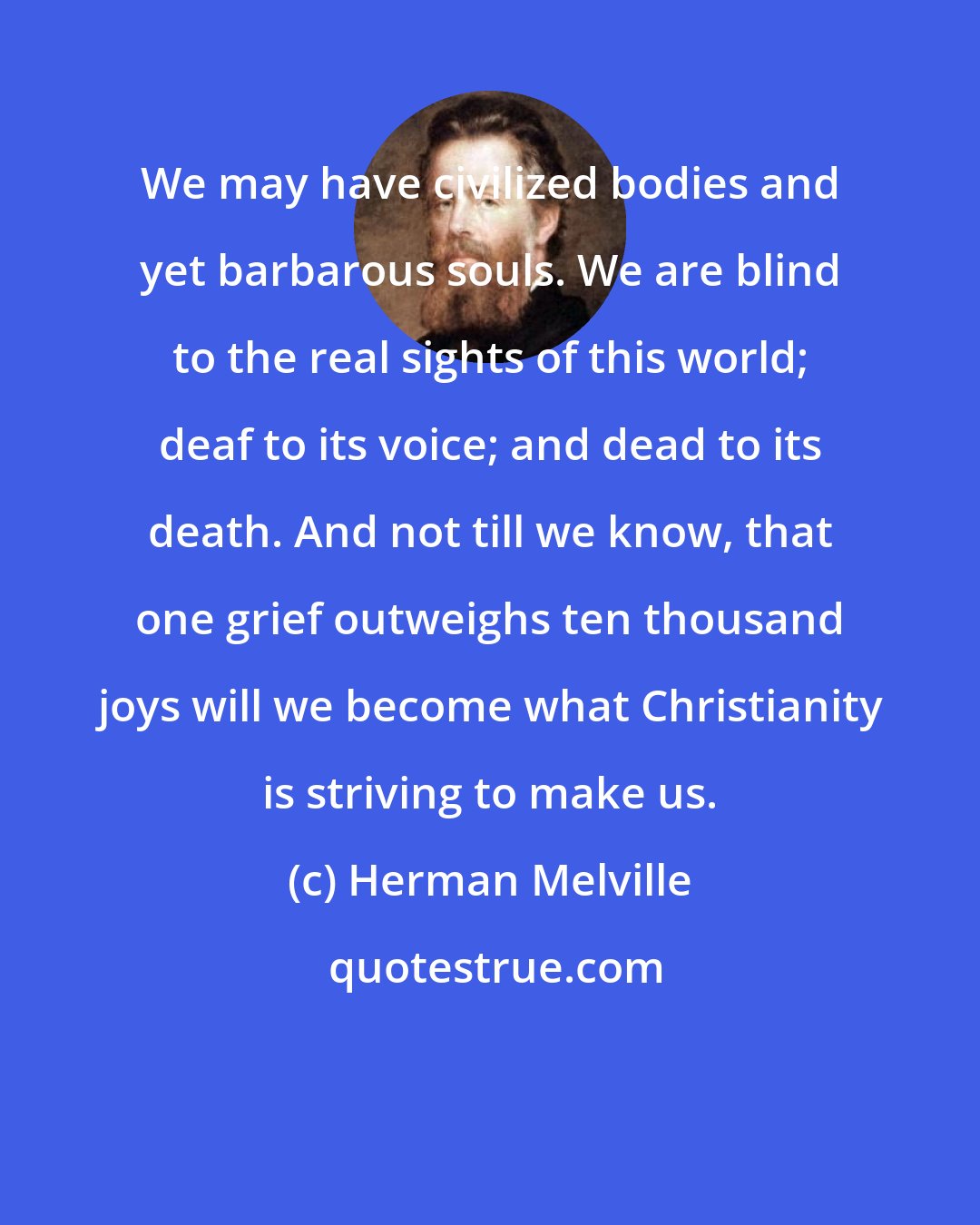 Herman Melville: We may have civilized bodies and yet barbarous souls. We are blind to the real sights of this world; deaf to its voice; and dead to its death. And not till we know, that one grief outweighs ten thousand joys will we become what Christianity is striving to make us.