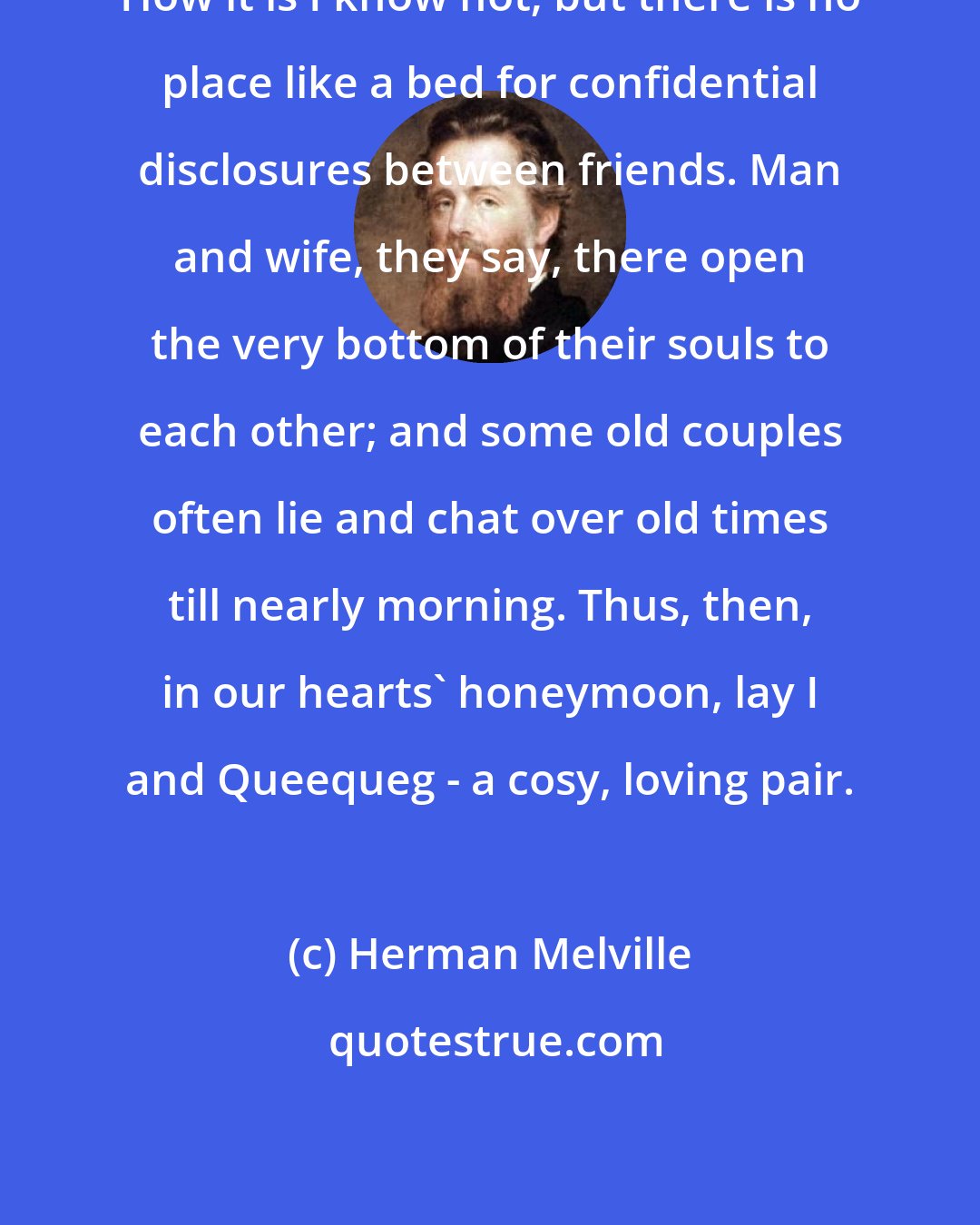 Herman Melville: How it is I know not; but there is no place like a bed for confidential disclosures between friends. Man and wife, they say, there open the very bottom of their souls to each other; and some old couples often lie and chat over old times till nearly morning. Thus, then, in our hearts' honeymoon, lay I and Queequeg - a cosy, loving pair.