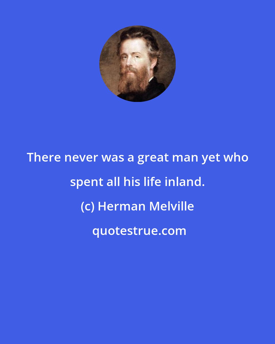 Herman Melville: There never was a great man yet who spent all his life inland.