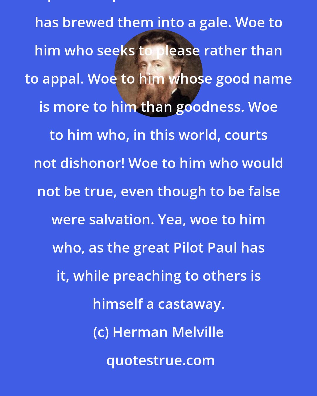 Herman Melville: Woe to him whom this world charms from Gospel duty. Woe to him who seeks to pour oil upon the waters when God has brewed them into a gale. Woe to him who seeks to please rather than to appal. Woe to him whose good name is more to him than goodness. Woe to him who, in this world, courts not dishonor! Woe to him who would not be true, even though to be false were salvation. Yea, woe to him who, as the great Pilot Paul has it, while preaching to others is himself a castaway.