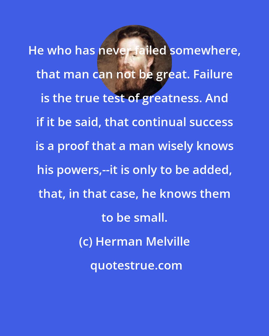 Herman Melville: He who has never failed somewhere, that man can not be great. Failure is the true test of greatness. And if it be said, that continual success is a proof that a man wisely knows his powers,--it is only to be added, that, in that case, he knows them to be small.