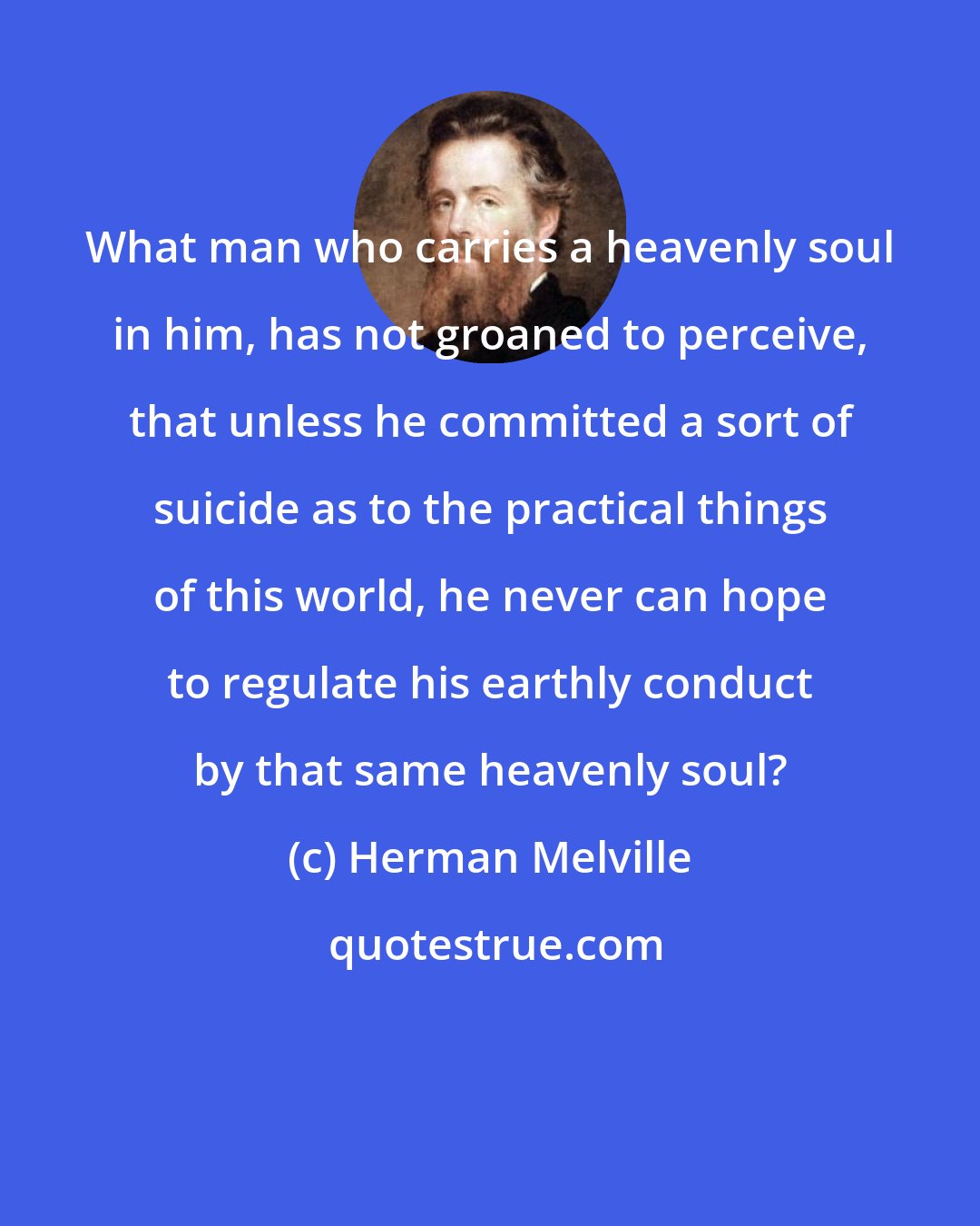 Herman Melville: What man who carries a heavenly soul in him, has not groaned to perceive, that unless he committed a sort of suicide as to the practical things of this world, he never can hope to regulate his earthly conduct by that same heavenly soul?