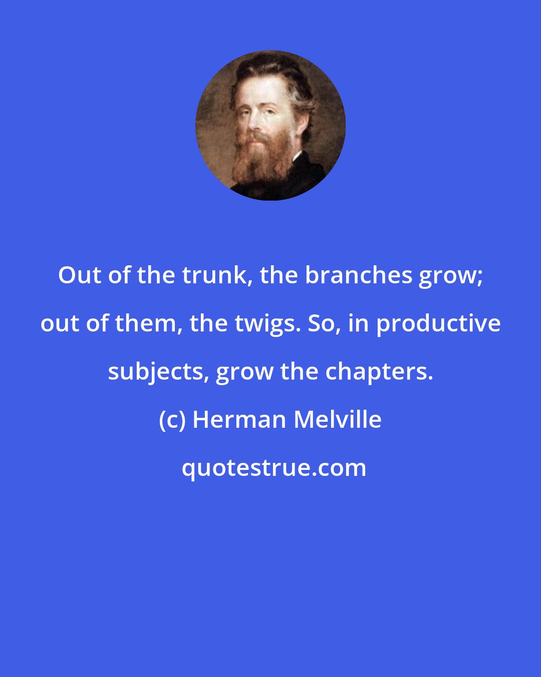 Herman Melville: Out of the trunk, the branches grow; out of them, the twigs. So, in productive subjects, grow the chapters.