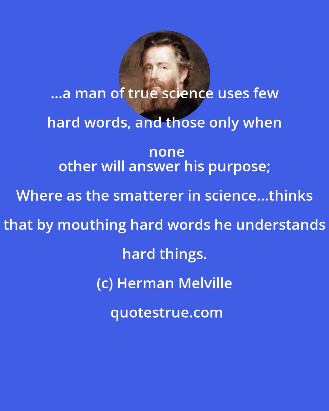 Herman Melville: ...a man of true science uses few hard words, and those only when none
 other will answer his purpose; Where as the smatterer in science...thinks that by mouthing hard words he understands hard things.