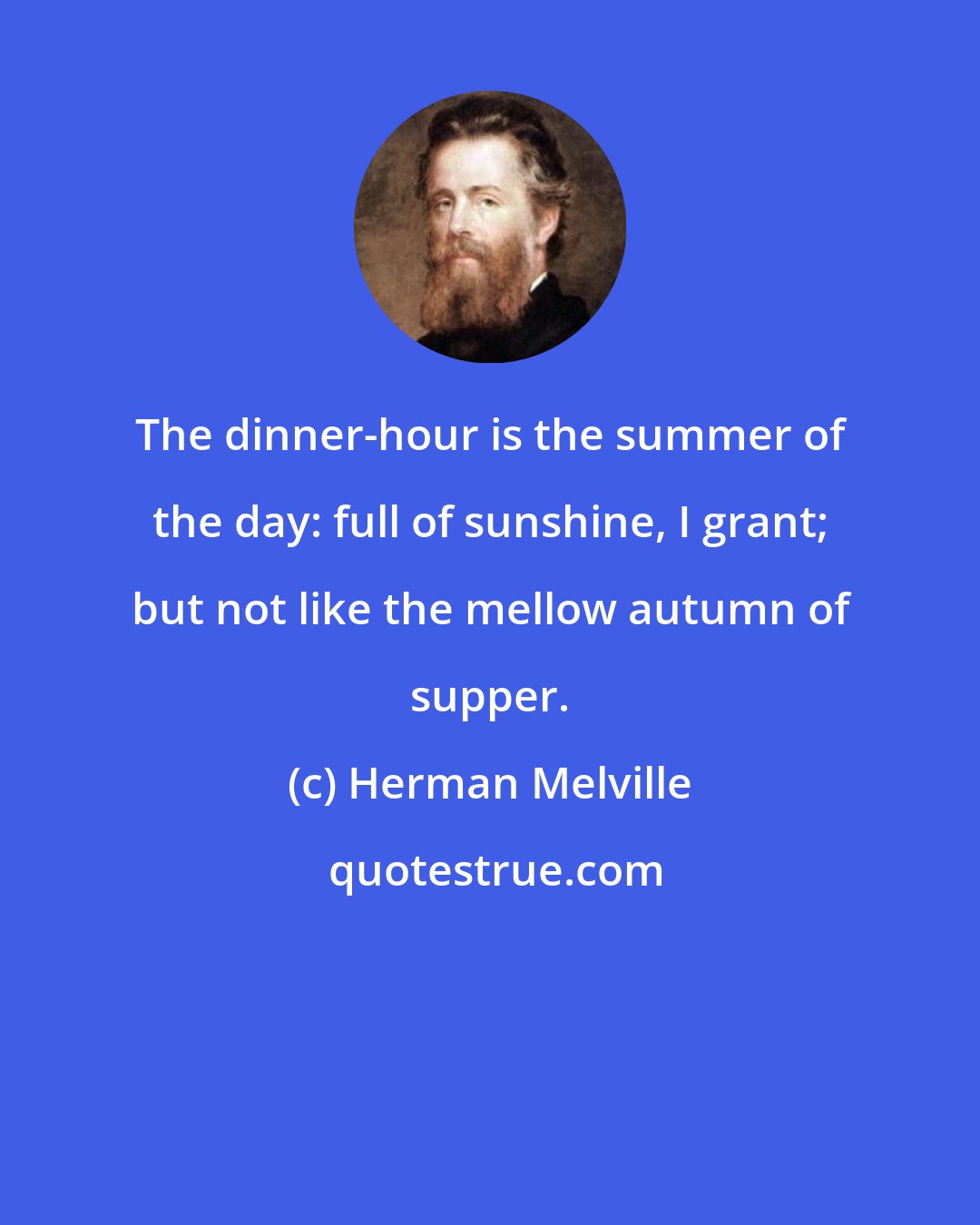 Herman Melville: The dinner-hour is the summer of the day: full of sunshine, I grant; but not like the mellow autumn of supper.