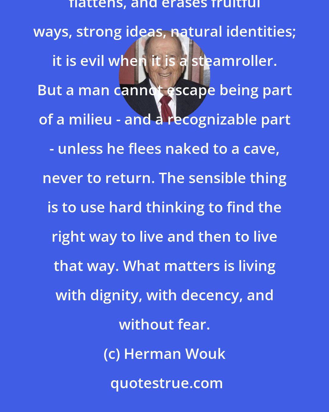 Herman Wouk: Human life cannot be formless. We live by patterns. We move in comradeships. Conformity is evil when it distorts, flattens, and erases fruitful ways, strong ideas, natural identities; it is evil when it is a steamroller. But a man cannot escape being part of a milieu - and a recognizable part - unless he flees naked to a cave, never to return. The sensible thing is to use hard thinking to find the right way to live and then to live that way. What matters is living with dignity, with decency, and without fear.