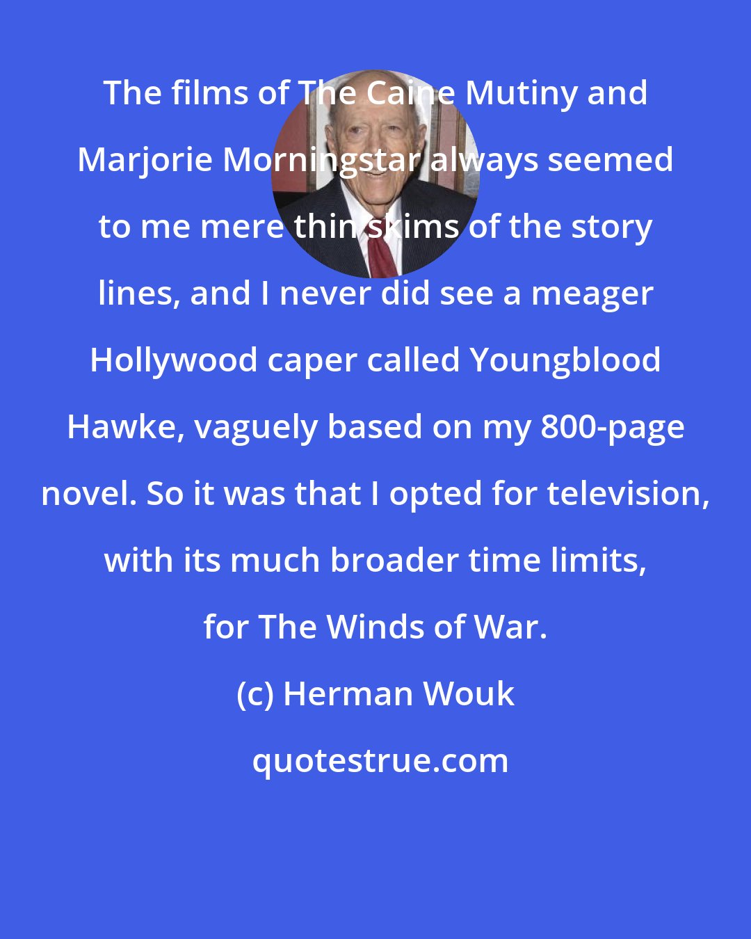 Herman Wouk: The films of The Caine Mutiny and Marjorie Morningstar always seemed to me mere thin skims of the story lines, and I never did see a meager Hollywood caper called Youngblood Hawke, vaguely based on my 800-page novel. So it was that I opted for television, with its much broader time limits, for The Winds of War.