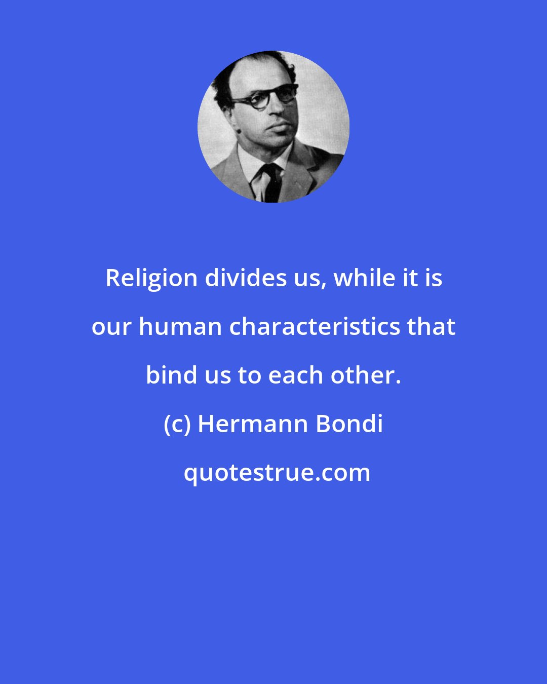 Hermann Bondi: Religion divides us, while it is our human characteristics that bind us to each other.