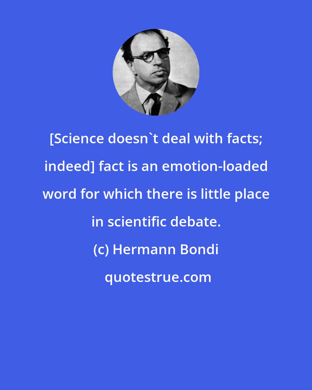 Hermann Bondi: [Science doesn't deal with facts; indeed] fact is an emotion-loaded word for which there is little place in scientific debate.