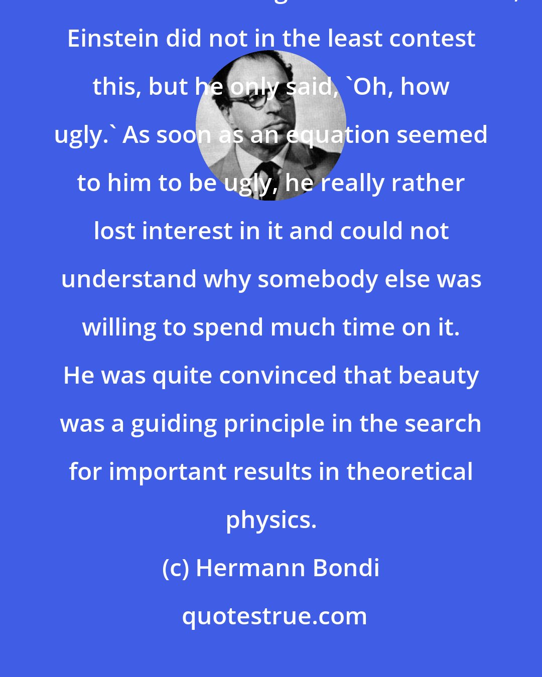 Hermann Bondi: What I remember most clearly was that when I put down a suggestion that seemed to me cogent and reasonable, Einstein did not in the least contest this, but he only said, 'Oh, how ugly.' As soon as an equation seemed to him to be ugly, he really rather lost interest in it and could not understand why somebody else was willing to spend much time on it. He was quite convinced that beauty was a guiding principle in the search for important results in theoretical physics.