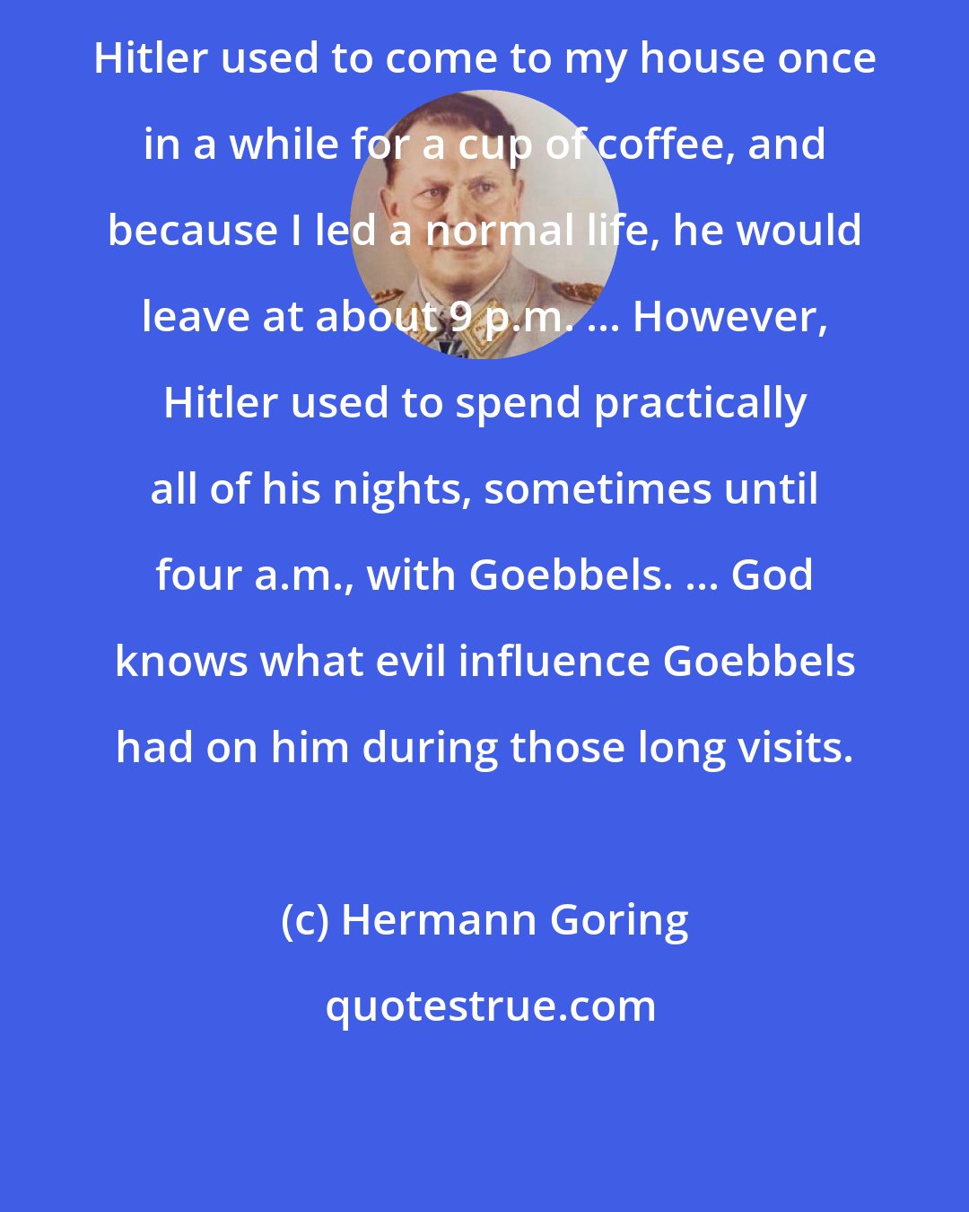 Hermann Goring: Hitler used to come to my house once in a while for a cup of coffee, and because I led a normal life, he would leave at about 9 p.m. ... However, Hitler used to spend practically all of his nights, sometimes until four a.m., with Goebbels. ... God knows what evil influence Goebbels had on him during those long visits.
