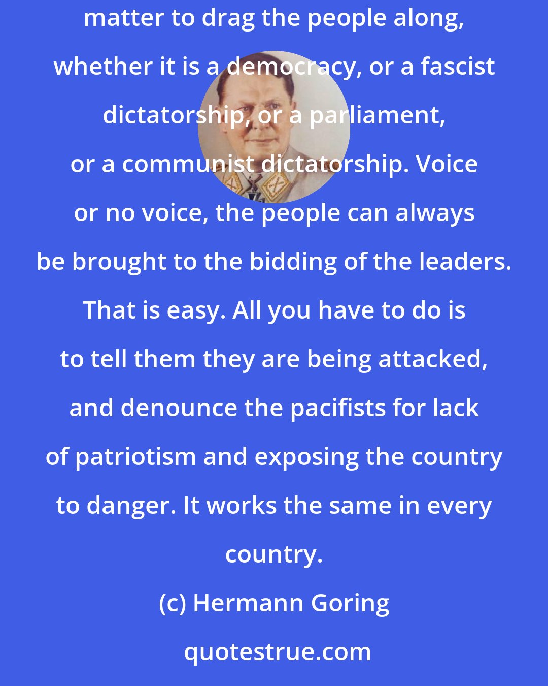 Hermann Goring: Naturally, the common people don't want war ... but after all it is the leaders of a country who determine the policy, and it is always a simple matter to drag the people along, whether it is a democracy, or a fascist dictatorship, or a parliament, or a communist dictatorship. Voice or no voice, the people can always be brought to the bidding of the leaders. That is easy. All you have to do is to tell them they are being attacked, and denounce the pacifists for lack of patriotism and exposing the country to danger. It works the same in every country.