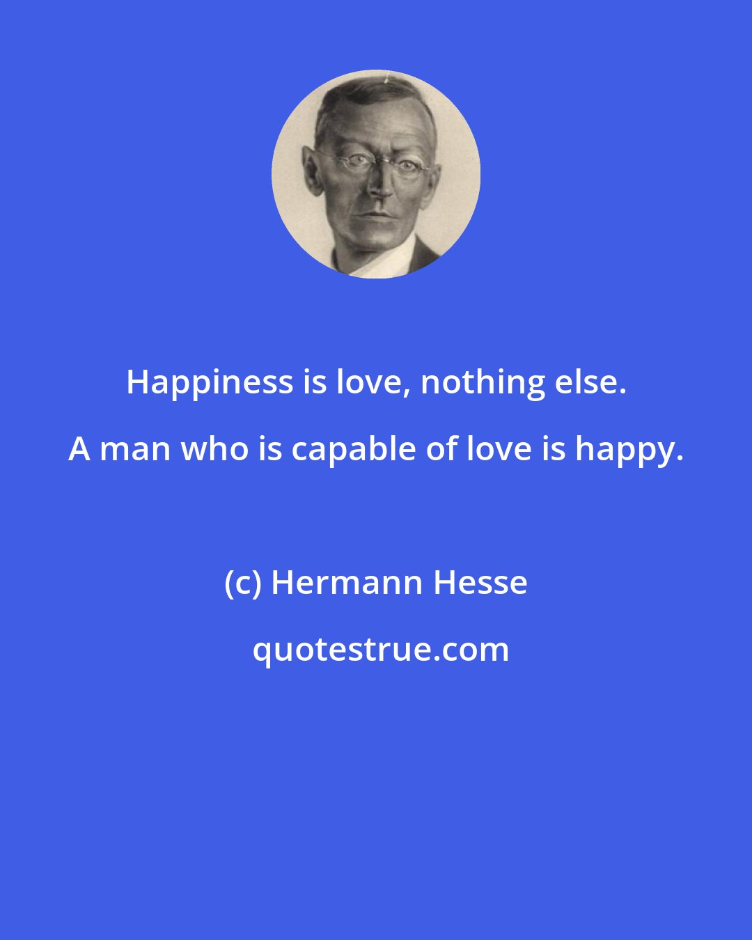 Hermann Hesse: Happiness is love, nothing else. A man who is capable of love is happy.