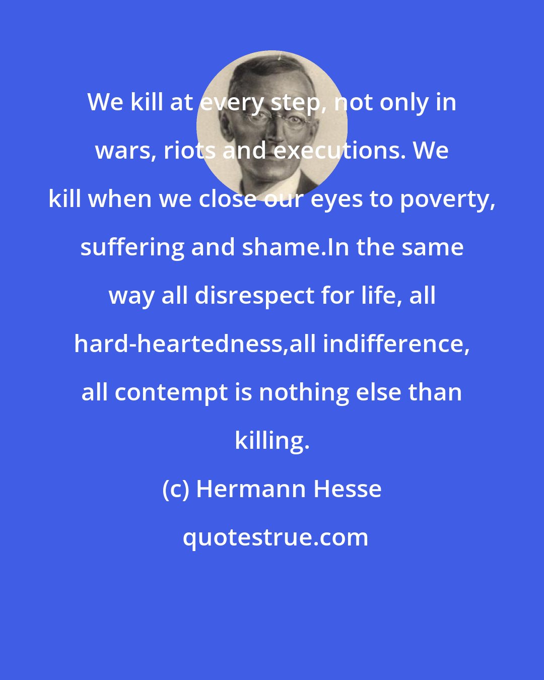 Hermann Hesse: We kill at every step, not only in wars, riots and executions. We kill when we close our eyes to poverty, suffering and shame.In the same way all disrespect for life, all hard-heartedness,all indifference, all contempt is nothing else than killing.