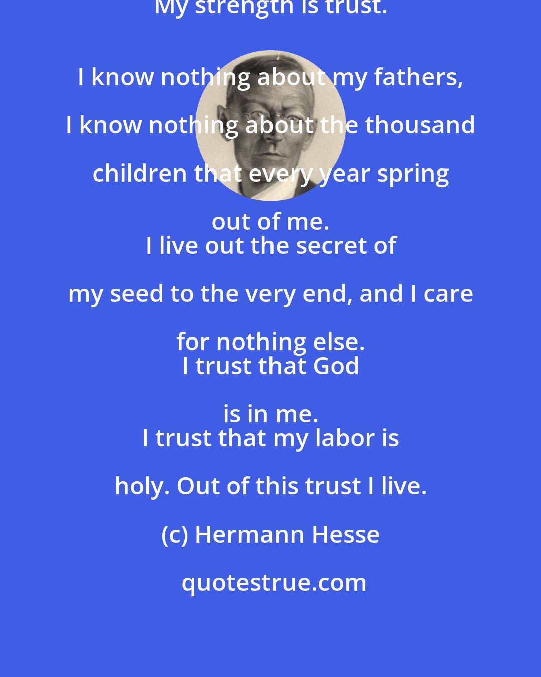 Hermann Hesse: A tree says: 
 My strength is trust. 
 I know nothing about my fathers, I know nothing about the thousand children that every year spring out of me. 
 I live out the secret of my seed to the very end, and I care for nothing else. 
 I trust that God is in me. 
 I trust that my labor is holy. Out of this trust I live.