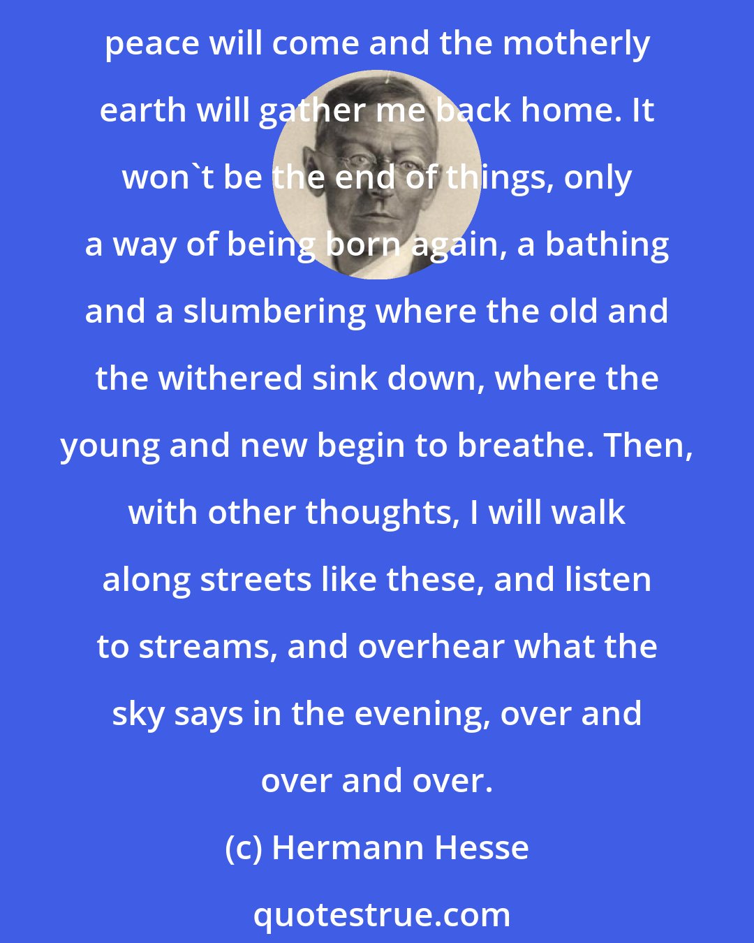 Hermann Hesse: And some day there will be nothing left of everything that has twisted my life and grieved it and filled me so often with such anguish. Some day, with the last exhaustion, peace will come and the motherly earth will gather me back home. It won't be the end of things, only a way of being born again, a bathing and a slumbering where the old and the withered sink down, where the young and new begin to breathe. Then, with other thoughts, I will walk along streets like these, and listen to streams, and overhear what the sky says in the evening, over and over and over.