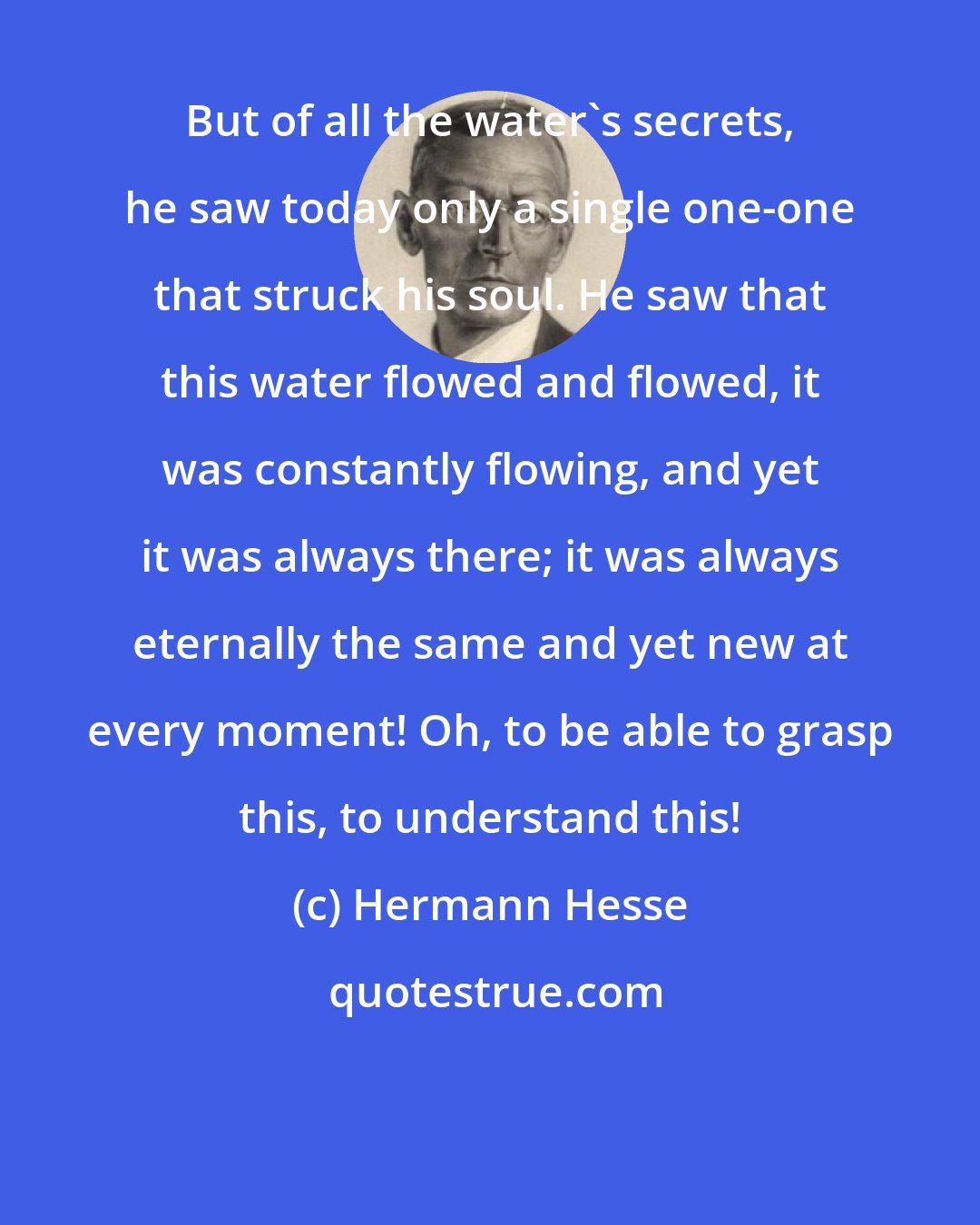 Hermann Hesse: But of all the water's secrets, he saw today only a single one-one that struck his soul. He saw that this water flowed and flowed, it was constantly flowing, and yet it was always there; it was always eternally the same and yet new at every moment! Oh, to be able to grasp this, to understand this!