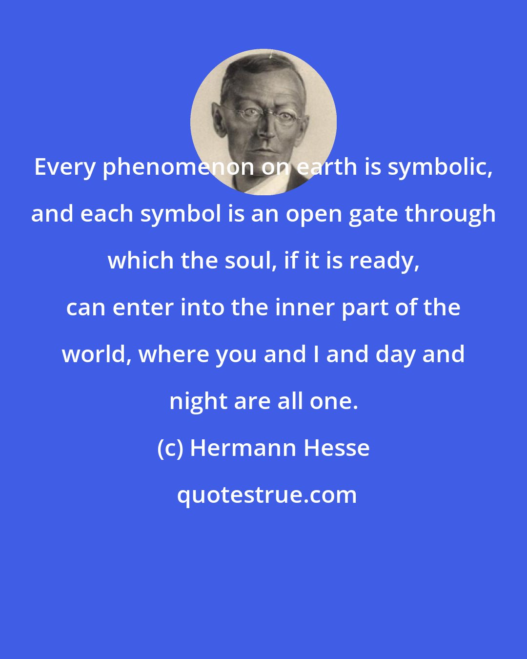 Hermann Hesse: Every phenomenon on earth is symbolic, and each symbol is an open gate through which the soul, if it is ready, can enter into the inner part of the world, where you and I and day and night are all one.