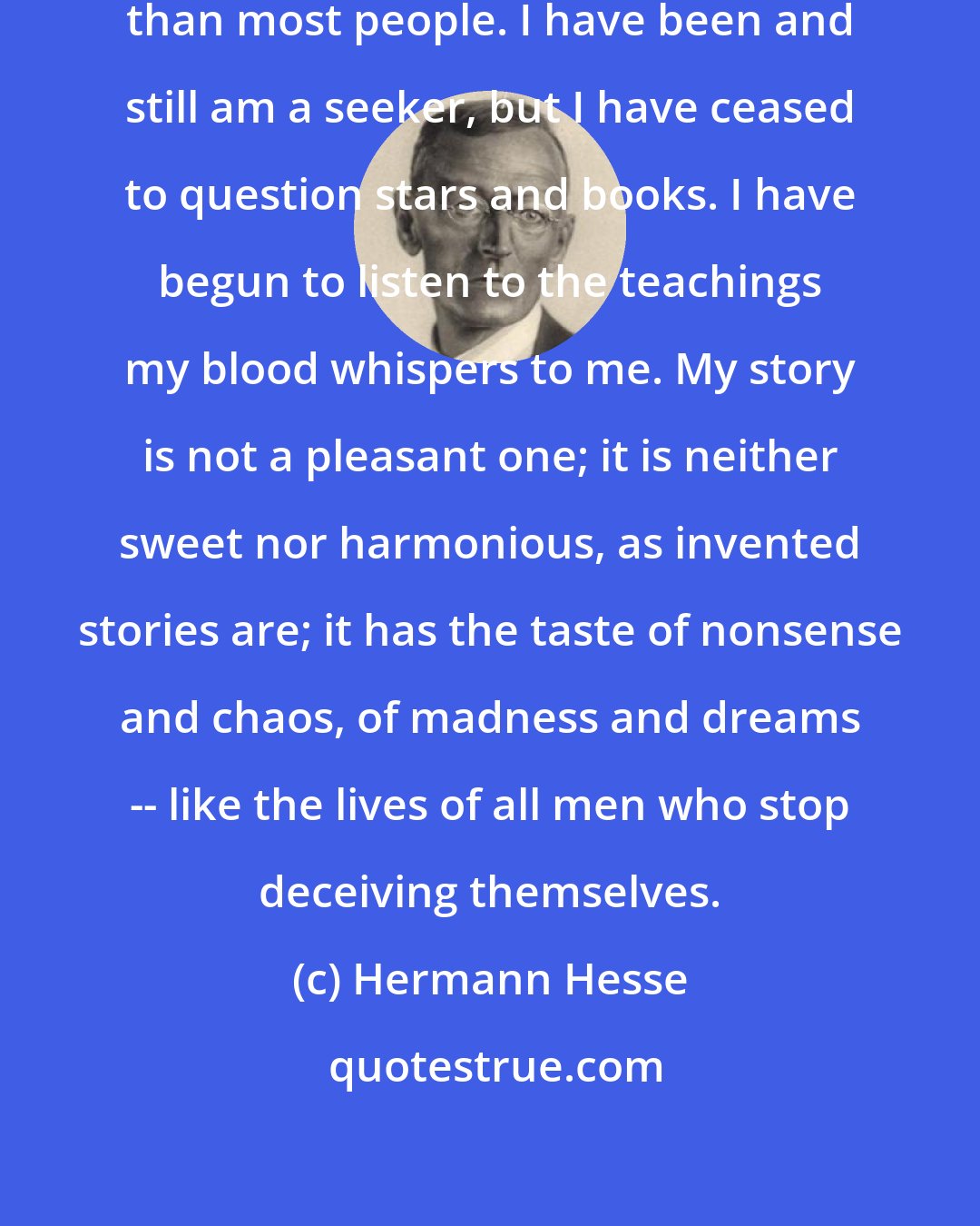 Hermann Hesse: I do not consider myself less ignorant than most people. I have been and still am a seeker, but I have ceased to question stars and books. I have begun to listen to the teachings my blood whispers to me. My story is not a pleasant one; it is neither sweet nor harmonious, as invented stories are; it has the taste of nonsense and chaos, of madness and dreams -- like the lives of all men who stop deceiving themselves.