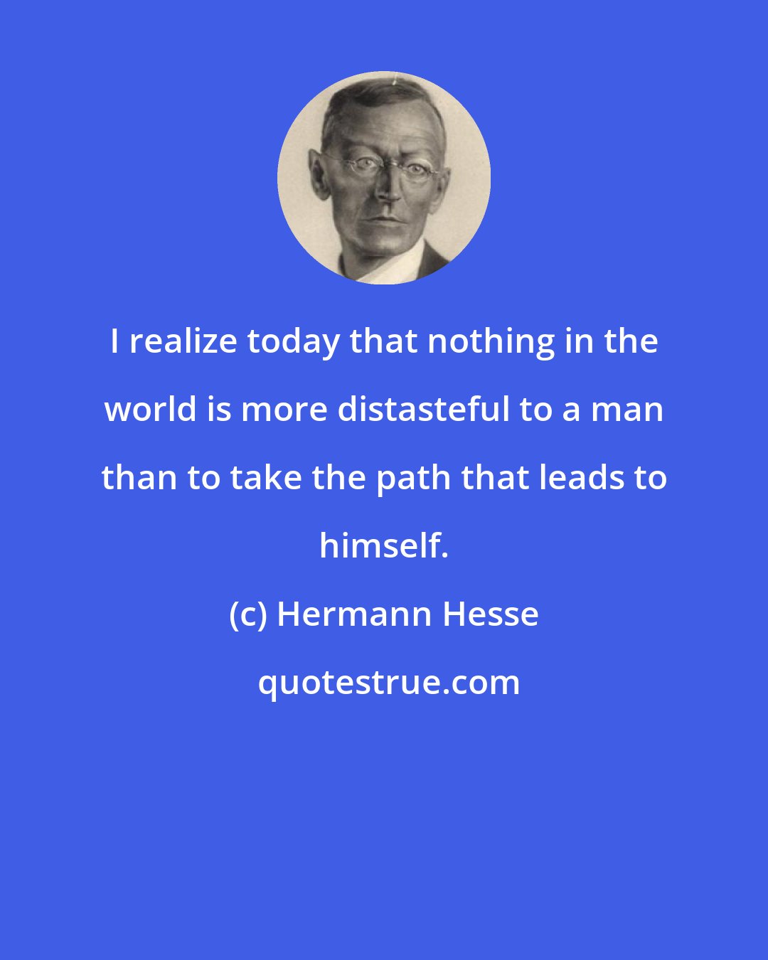 Hermann Hesse: I realize today that nothing in the world is more distasteful to a man than to take the path that leads to himself.