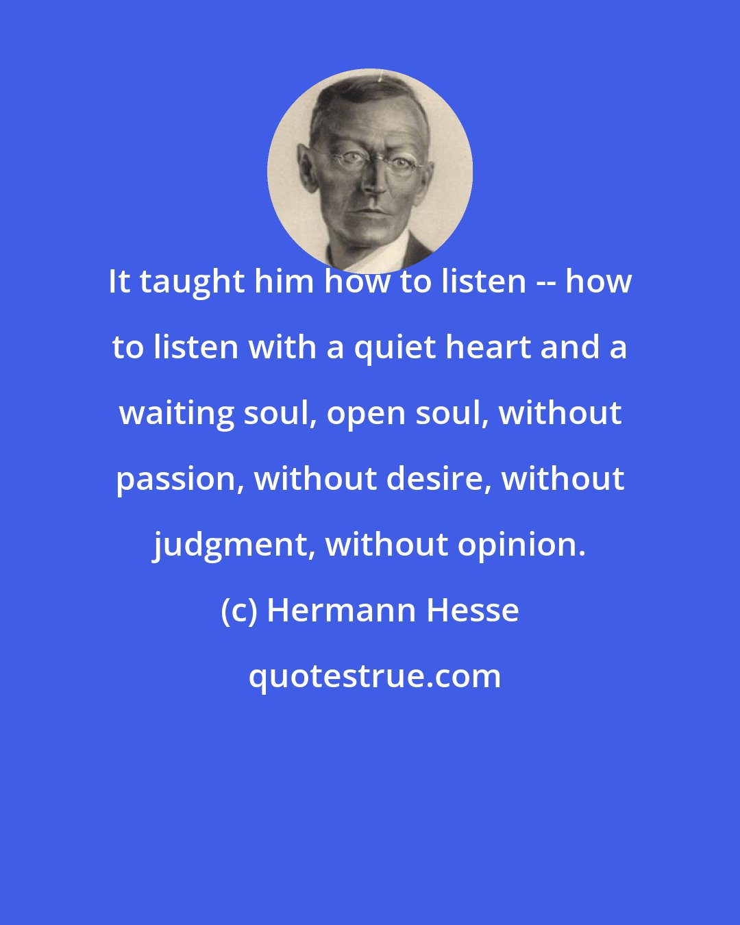 Hermann Hesse: It taught him how to listen -- how to listen with a quiet heart and a waiting soul, open soul, without passion, without desire, without judgment, without opinion.