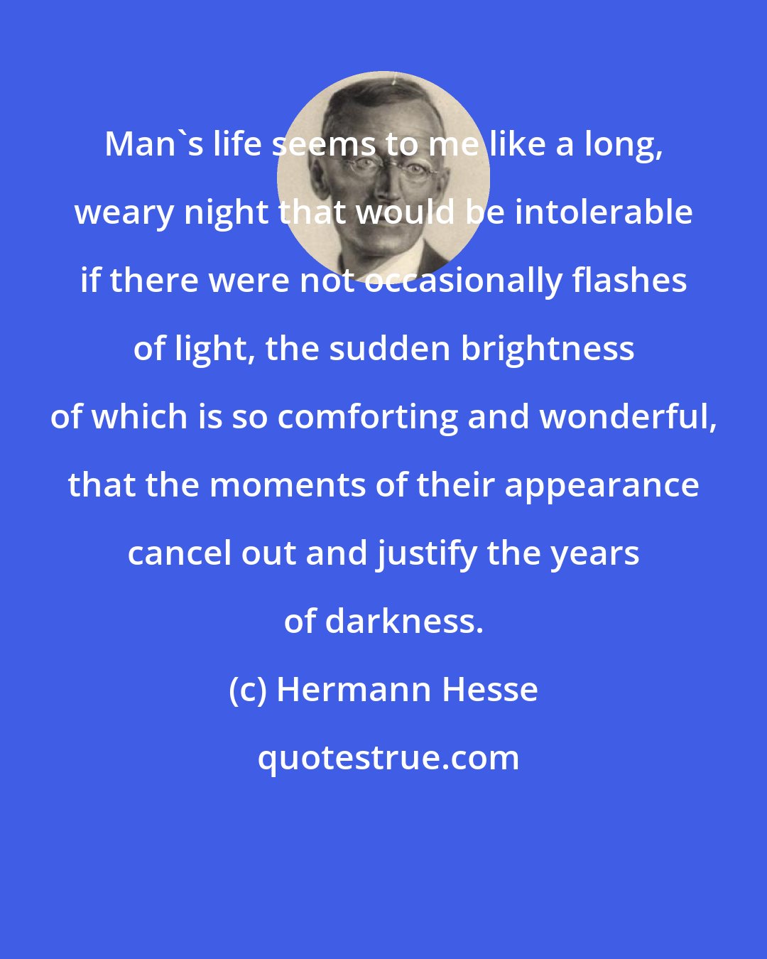 Hermann Hesse: Man's life seems to me like a long, weary night that would be intolerable if there were not occasionally flashes of light, the sudden brightness of which is so comforting and wonderful, that the moments of their appearance cancel out and justify the years of darkness.