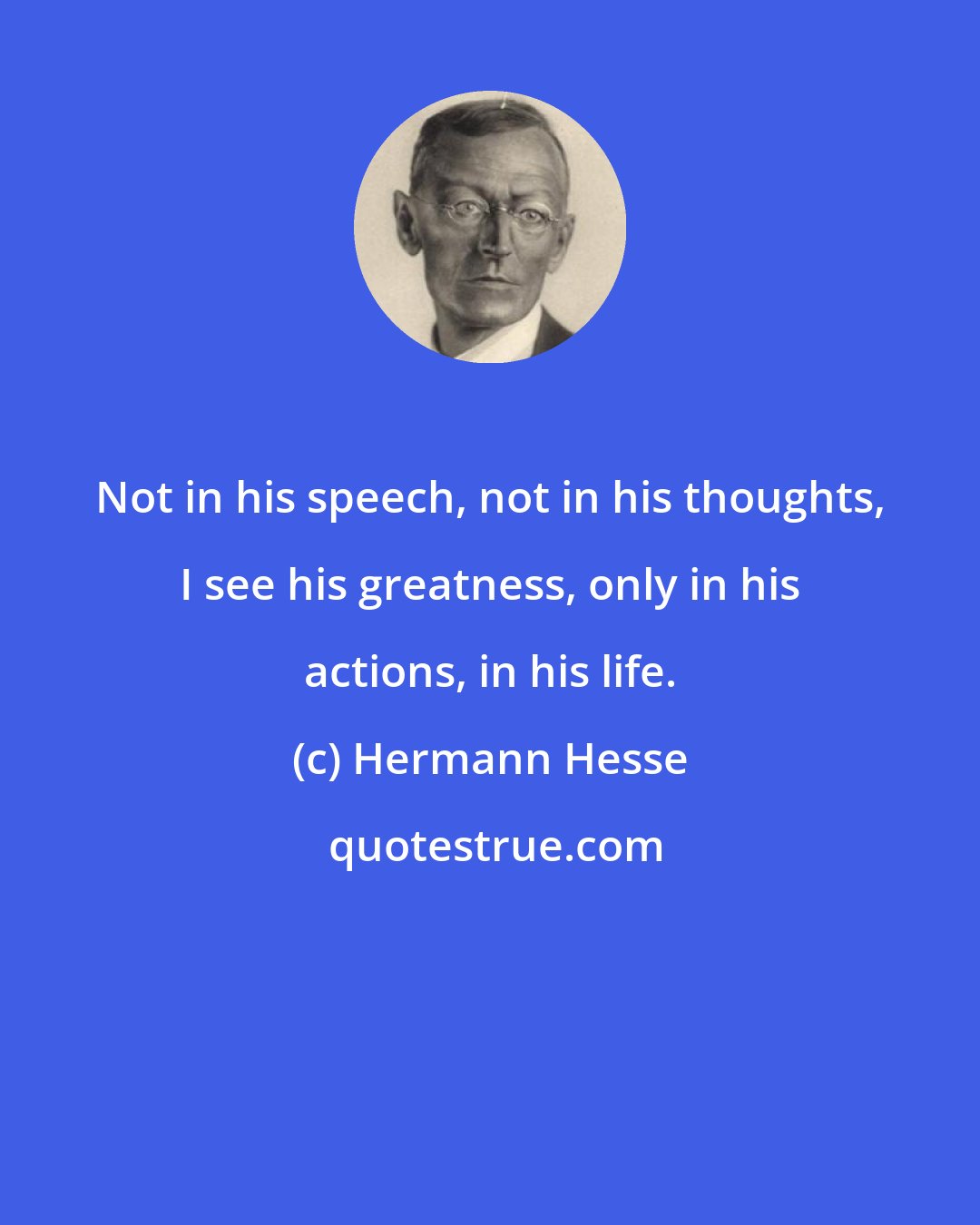 Hermann Hesse: Not in his speech, not in his thoughts, I see his greatness, only in his actions, in his life.