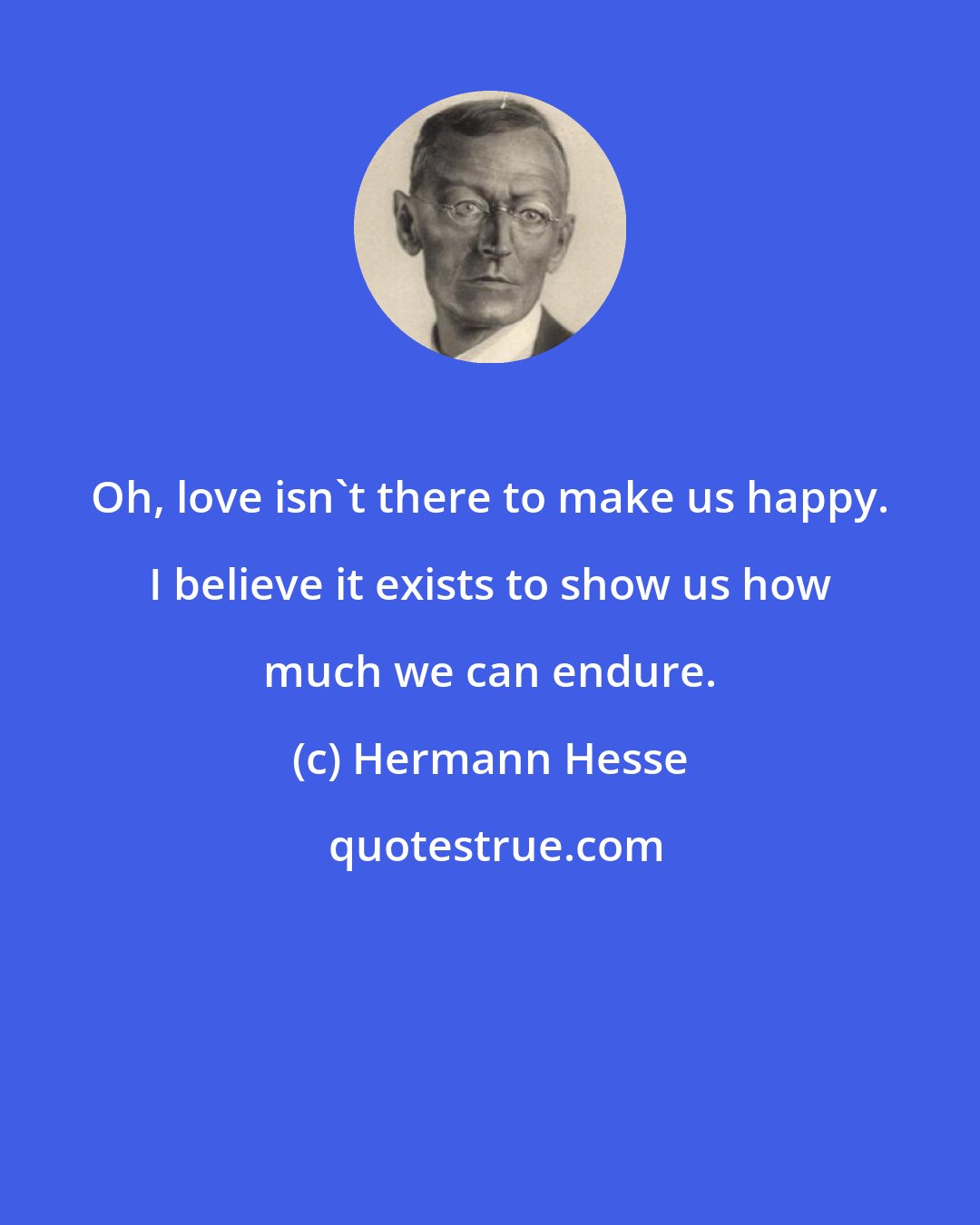 Hermann Hesse: Oh, love isn't there to make us happy. I believe it exists to show us how much we can endure.