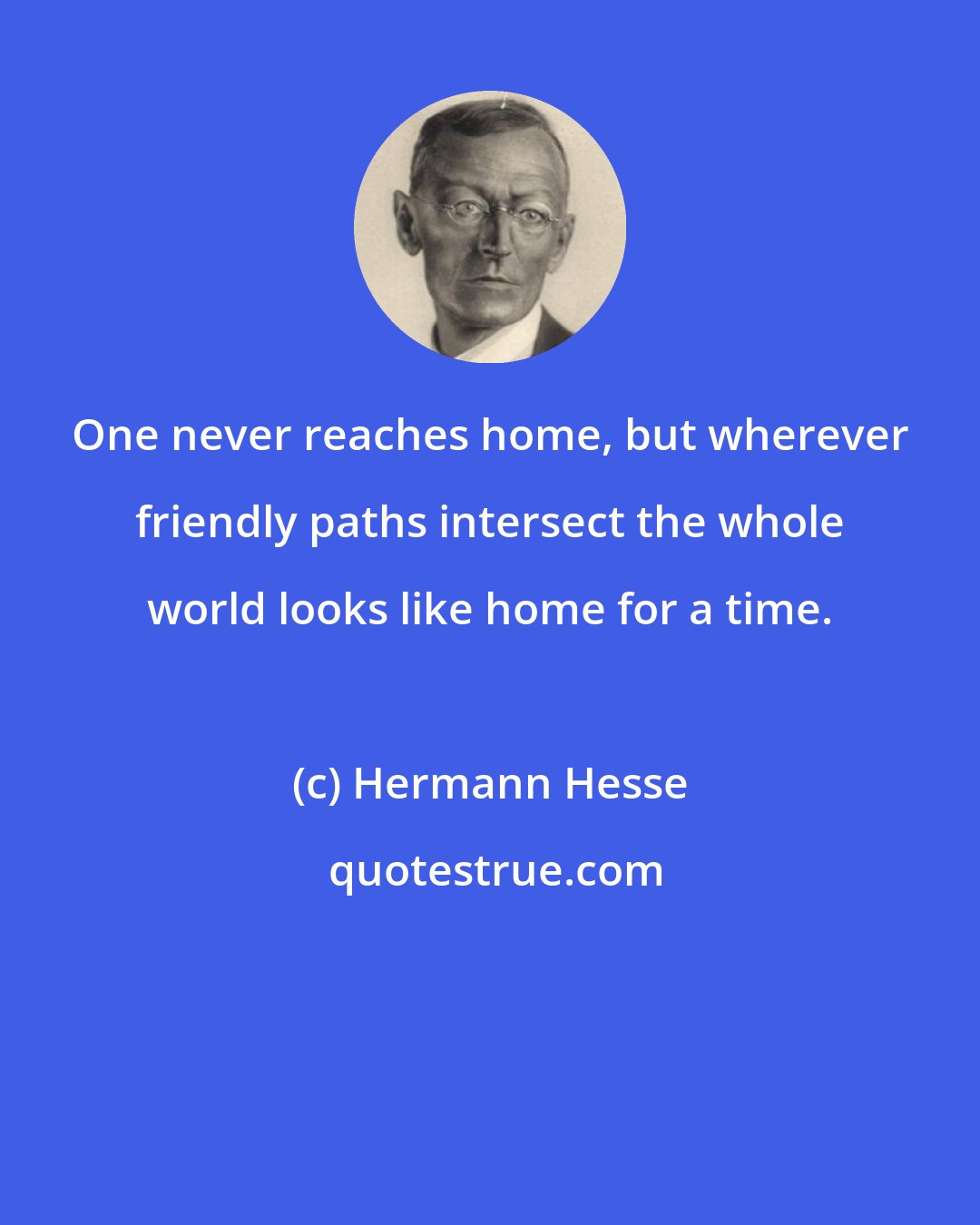 Hermann Hesse: One never reaches home, but wherever friendly paths intersect the whole world looks like home for a time.