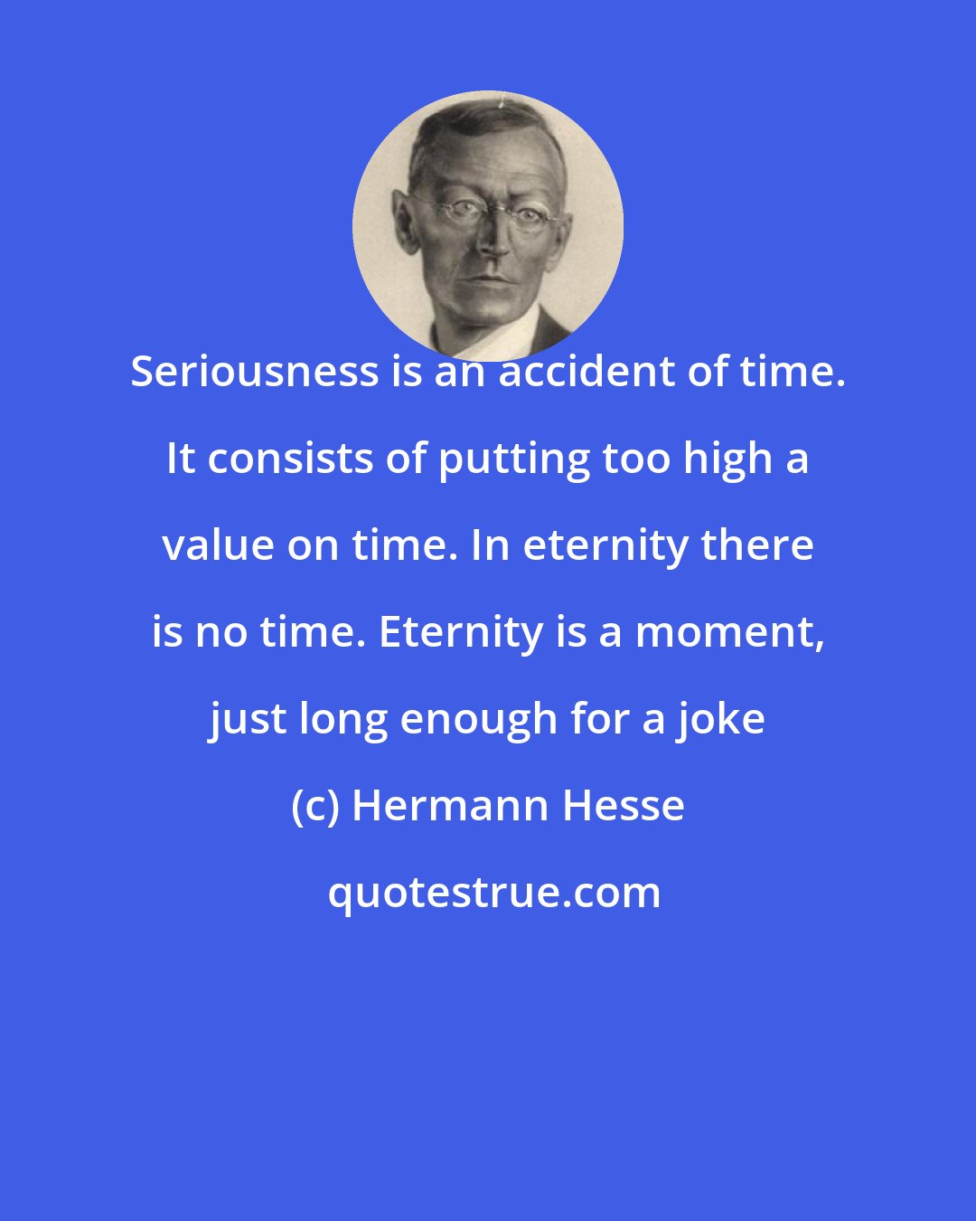 Hermann Hesse: Seriousness is an accident of time. It consists of putting too high a value on time. In eternity there is no time. Eternity is a moment, just long enough for a joke