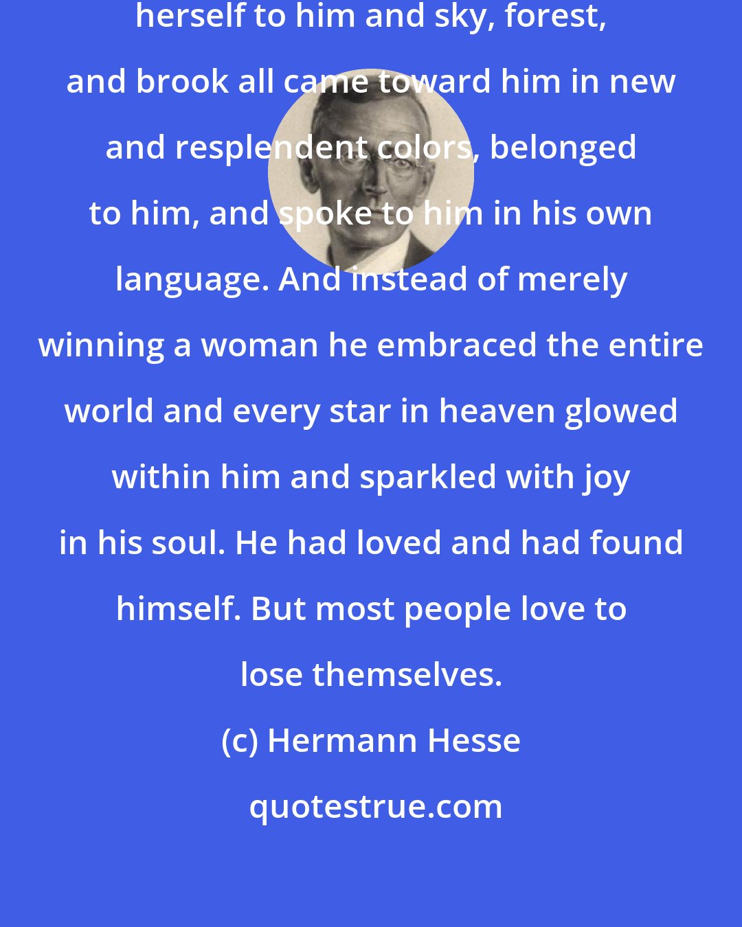 Hermann Hesse: She stood before him and surrendered herself to him and sky, forest, and brook all came toward him in new and resplendent colors, belonged to him, and spoke to him in his own language. And instead of merely winning a woman he embraced the entire world and every star in heaven glowed within him and sparkled with joy in his soul. He had loved and had found himself. But most people love to lose themselves.