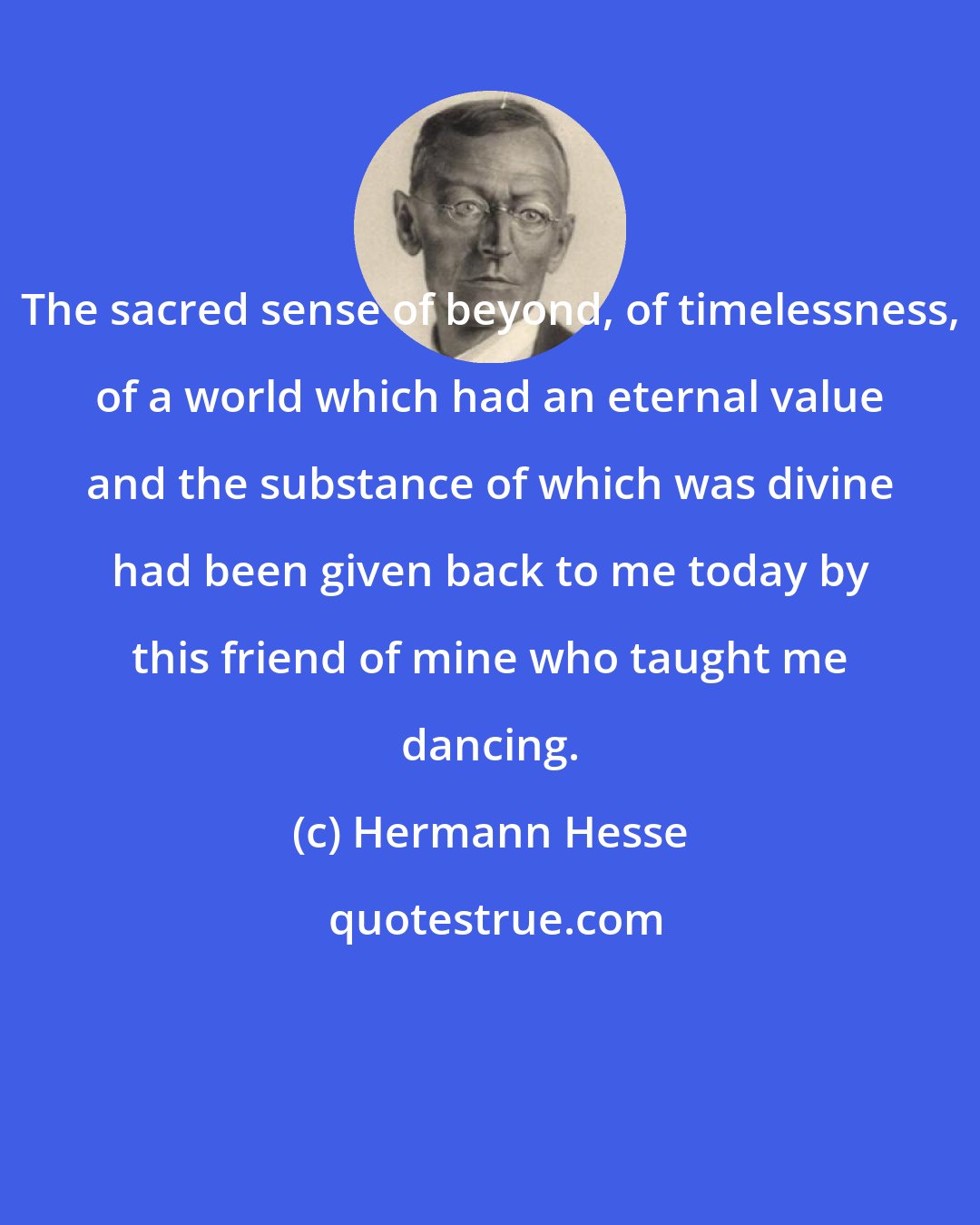 Hermann Hesse: The sacred sense of beyond, of timelessness, of a world which had an eternal value and the substance of which was divine had been given back to me today by this friend of mine who taught me dancing.