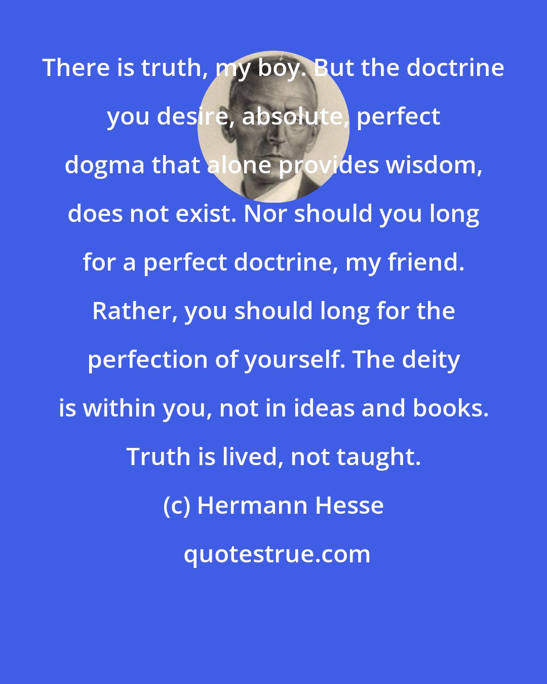 Hermann Hesse: There is truth, my boy. But the doctrine you desire, absolute, perfect dogma that alone provides wisdom, does not exist. Nor should you long for a perfect doctrine, my friend. Rather, you should long for the perfection of yourself. The deity is within you, not in ideas and books. Truth is lived, not taught.