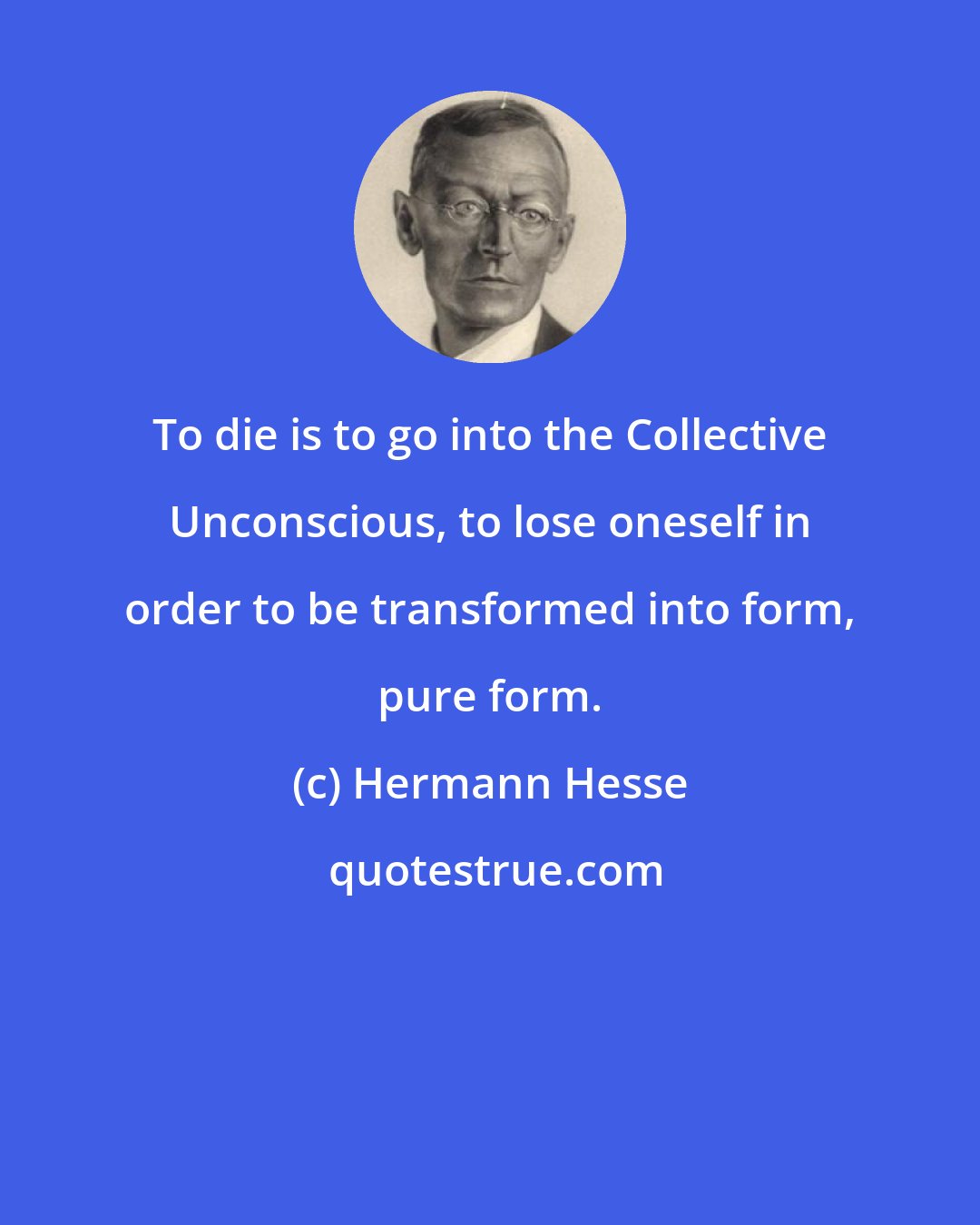 Hermann Hesse: To die is to go into the Collective Unconscious, to lose oneself in order to be transformed into form, pure form.