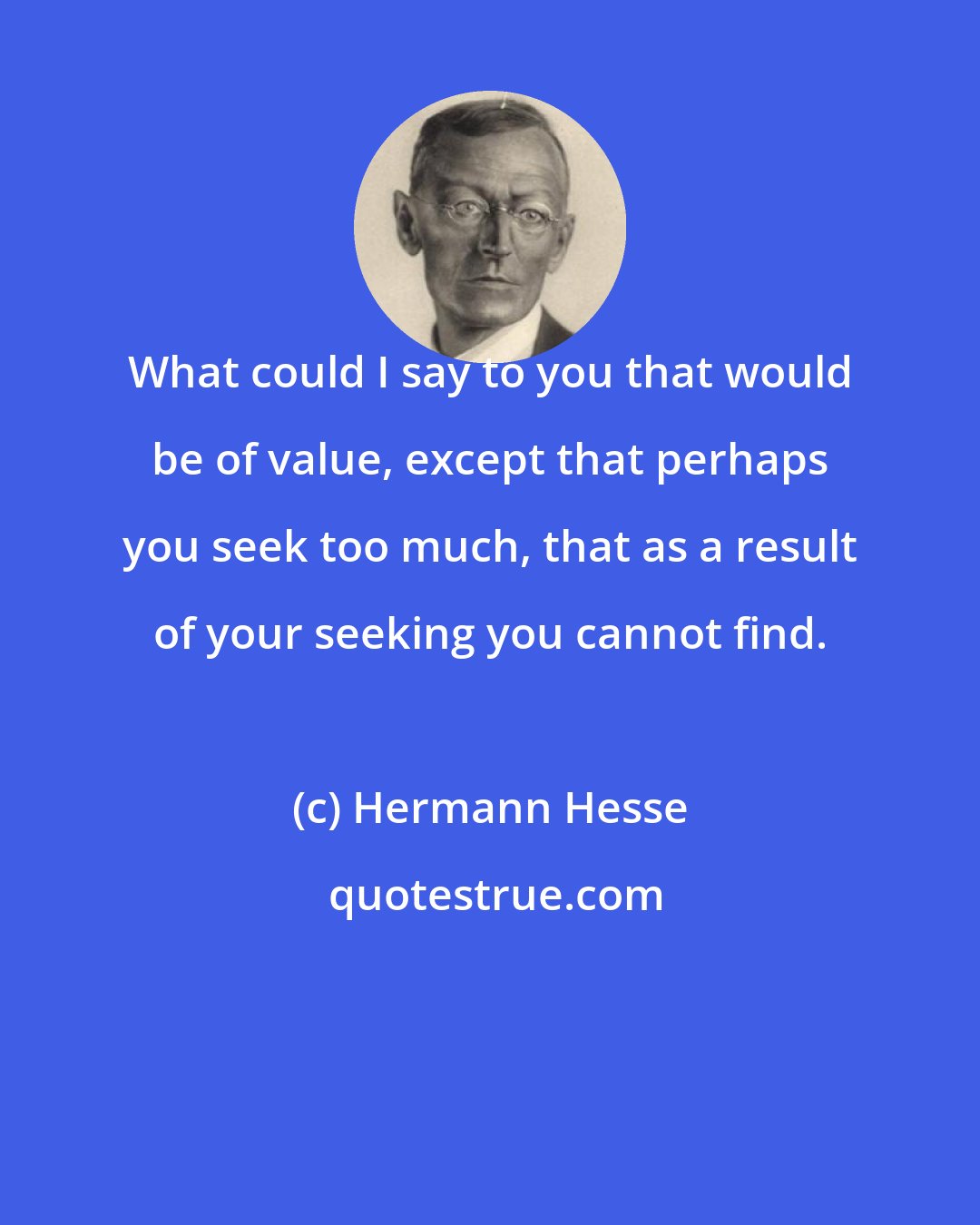 Hermann Hesse: What could I say to you that would be of value, except that perhaps you seek too much, that as a result of your seeking you cannot find.