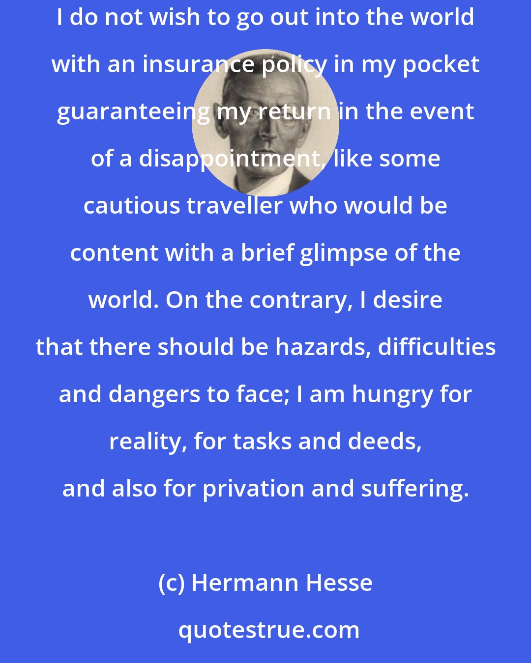 Hermann Hesse: What I am in search of is not so much the gratification of a curiosity or a passion for worldly life, but something far less conditional. I do not wish to go out into the world with an insurance policy in my pocket guaranteeing my return in the event of a disappointment, like some cautious traveller who would be content with a brief glimpse of the world. On the contrary, I desire that there should be hazards, difficulties and dangers to face; I am hungry for reality, for tasks and deeds, and also for privation and suffering.