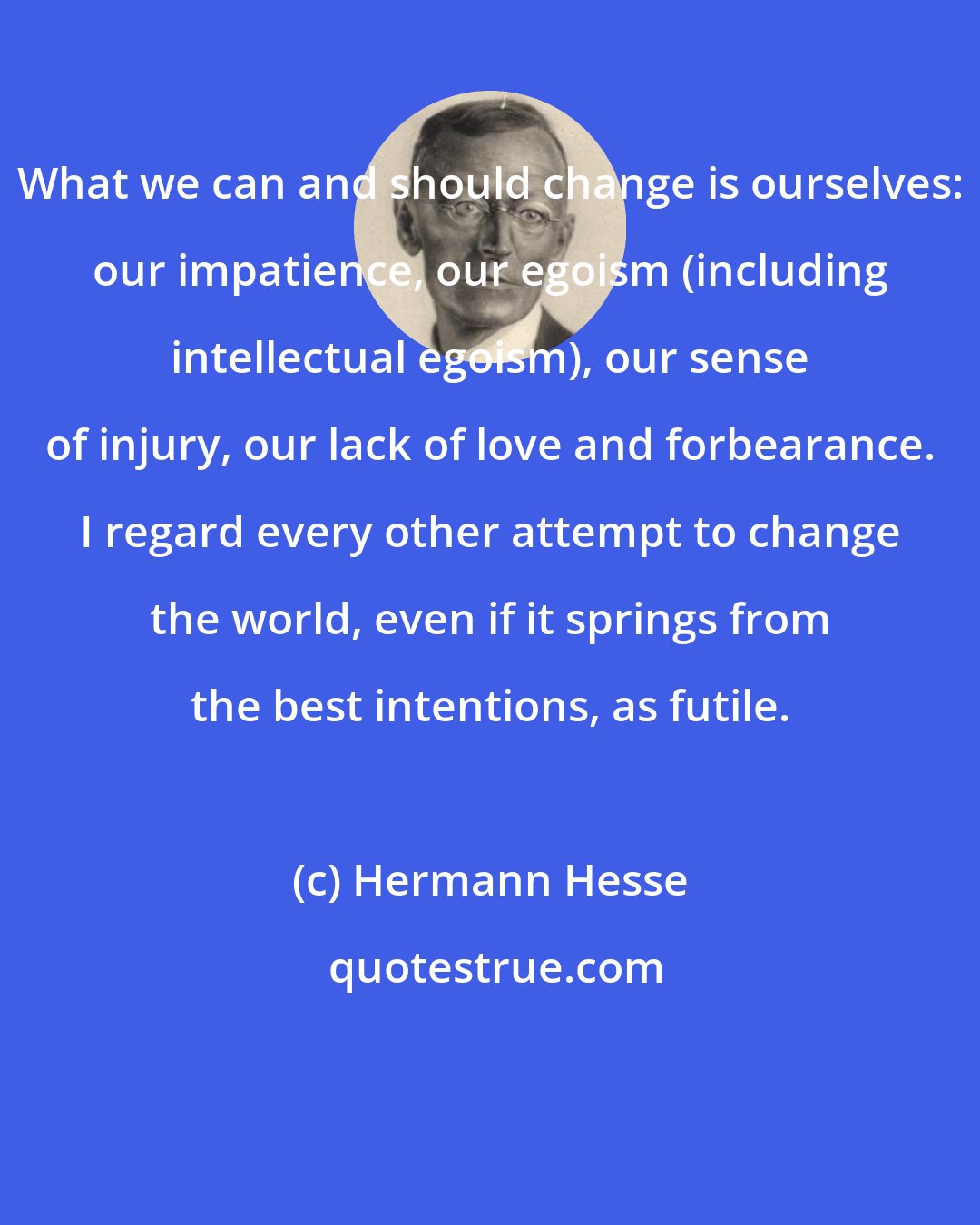 Hermann Hesse: What we can and should change is ourselves: our impatience, our egoism (including intellectual egoism), our sense of injury, our lack of love and forbearance. I regard every other attempt to change the world, even if it springs from the best intentions, as futile.