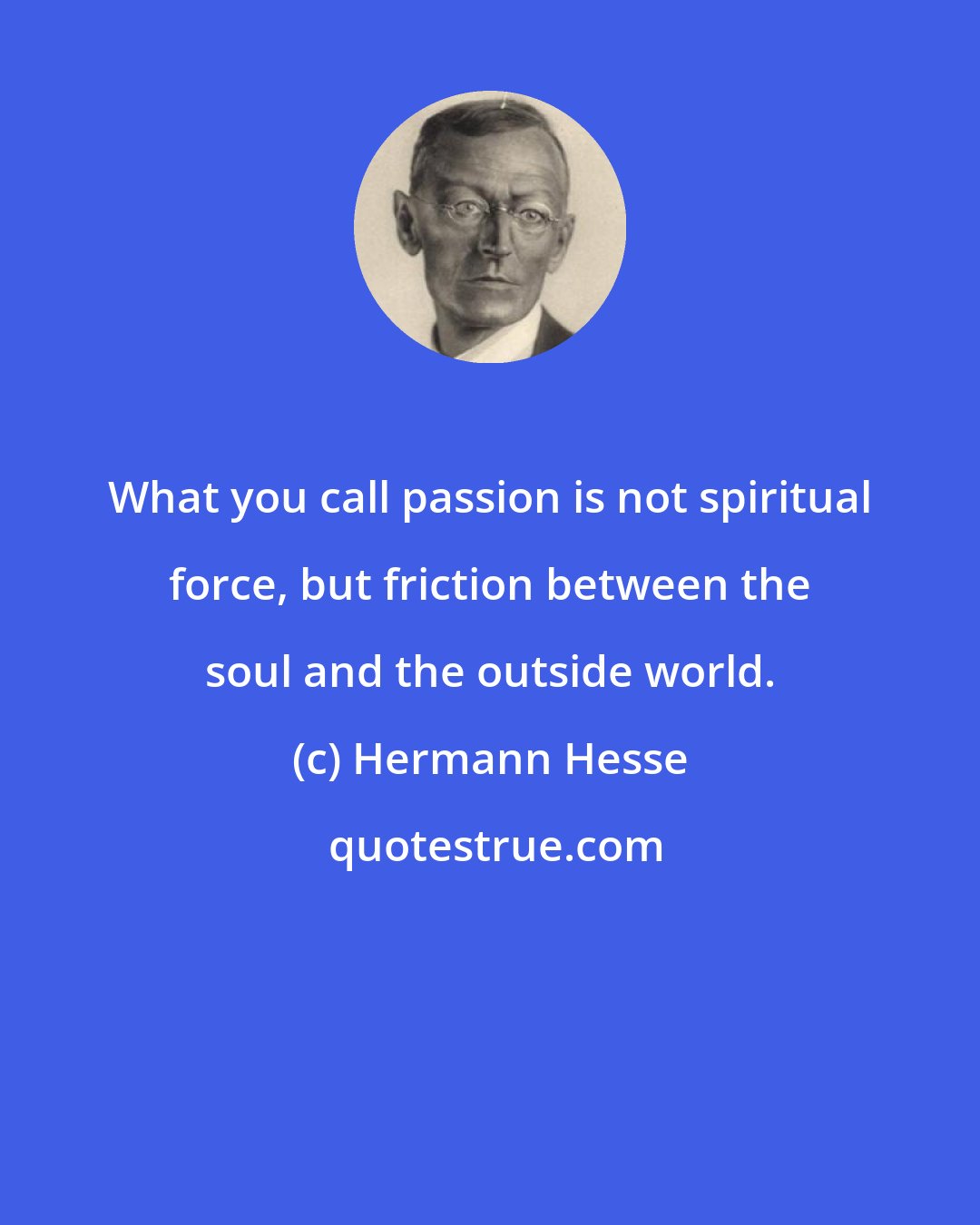 Hermann Hesse: What you call passion is not spiritual force, but friction between the soul and the outside world.