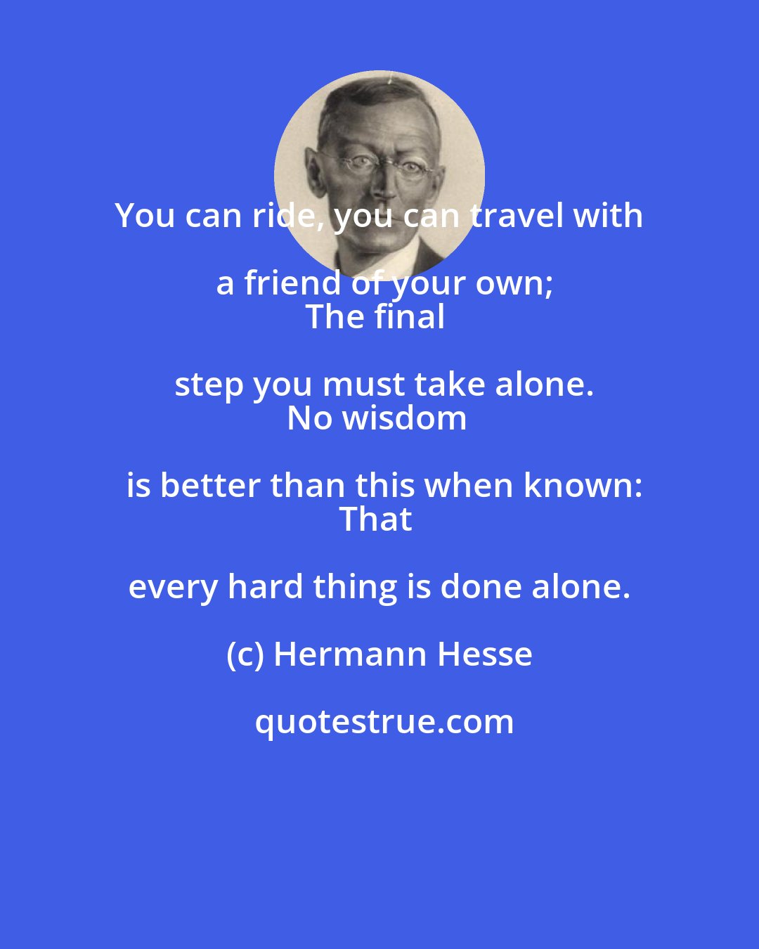 Hermann Hesse: You can ride, you can travel with a friend of your own;
The final step you must take alone.
No wisdom is better than this when known:
That every hard thing is done alone.