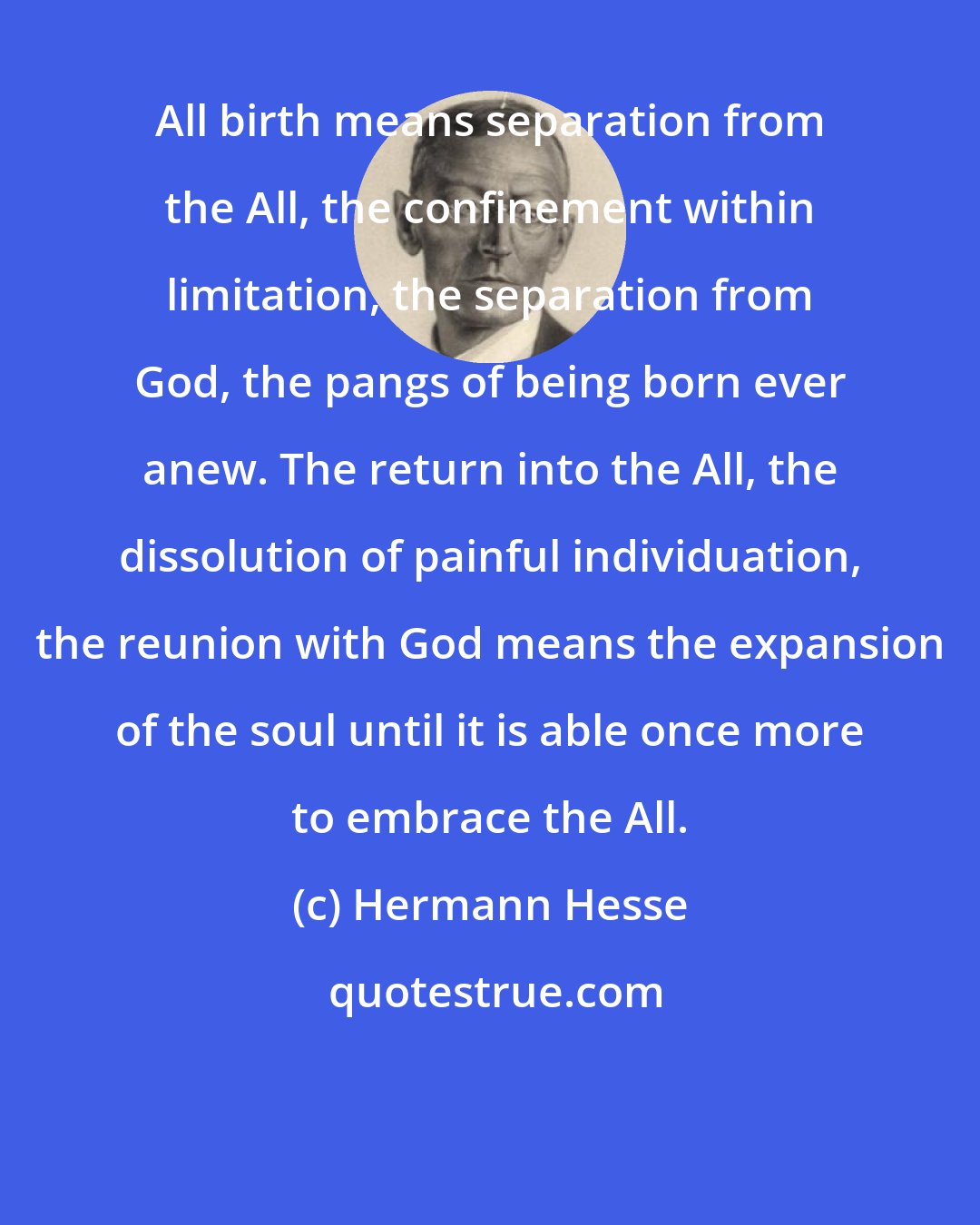 Hermann Hesse: All birth means separation from the All, the confinement within limitation, the separation from God, the pangs of being born ever anew. The return into the All, the dissolution of painful individuation, the reunion with God means the expansion of the soul until it is able once more to embrace the All.