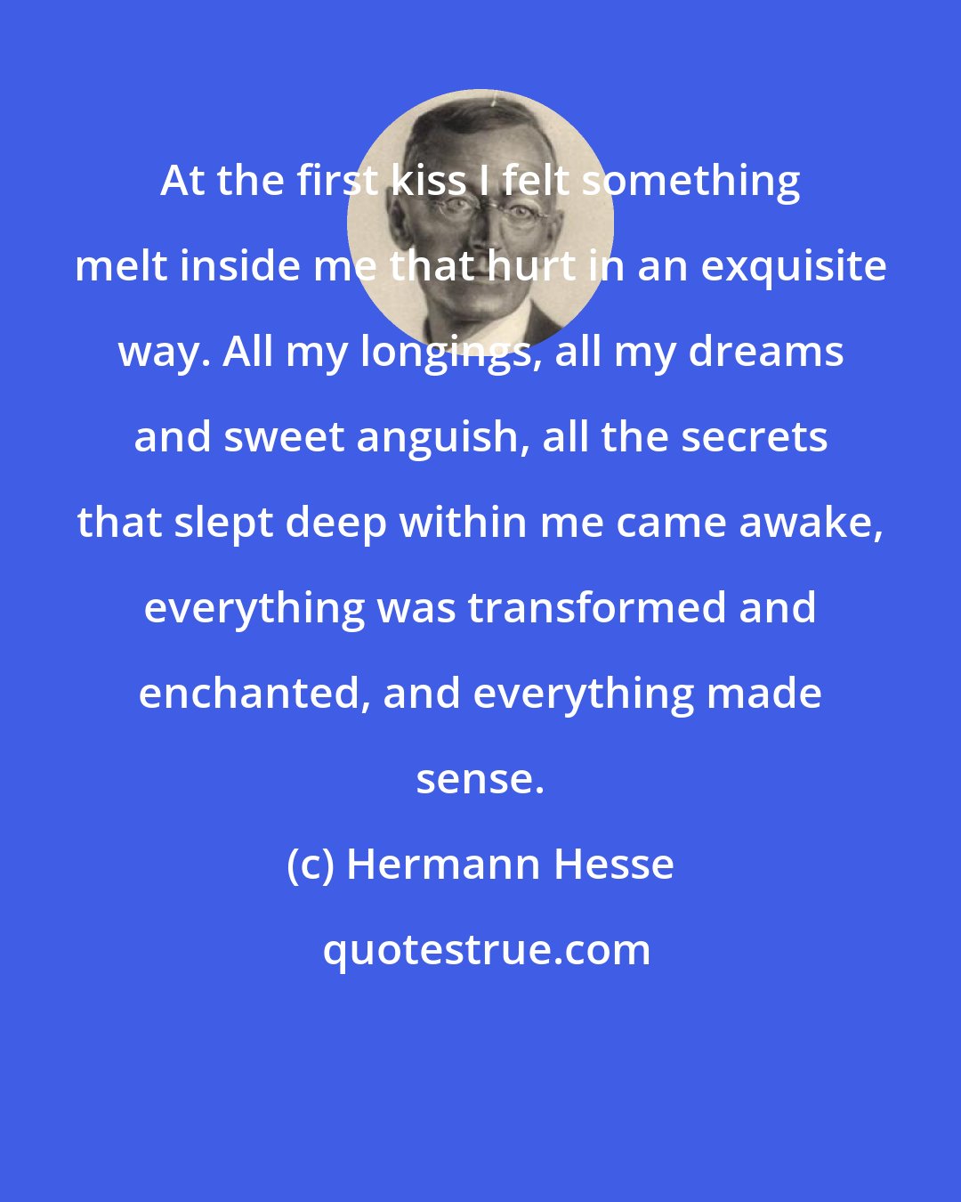 Hermann Hesse: At the first kiss I felt something melt inside me that hurt in an exquisite way. All my longings, all my dreams and sweet anguish, all the secrets that slept deep within me came awake, everything was transformed and enchanted, and everything made sense.